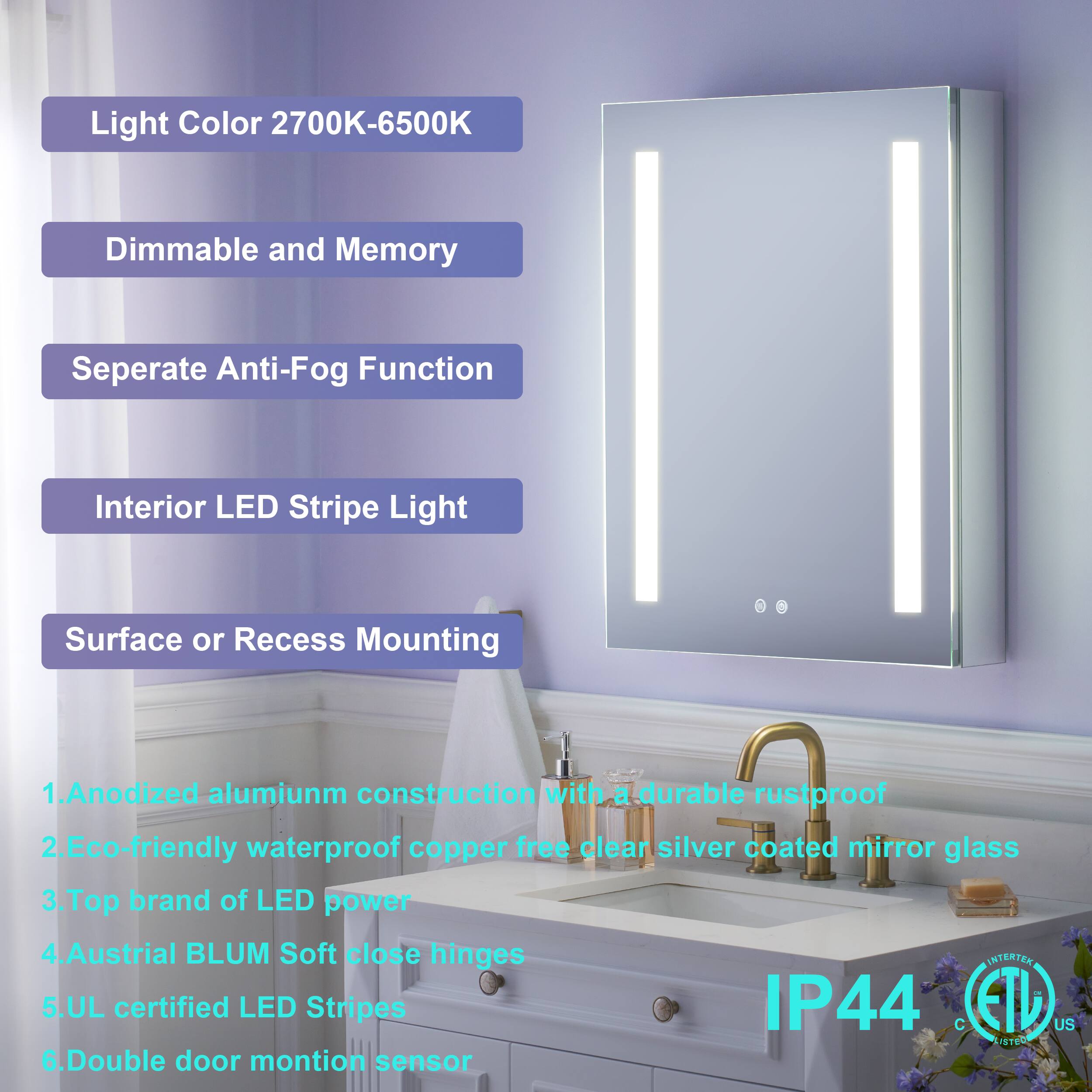 Light Color 2700K-6500K  
Dimmable and Memory  
Separate Anti-Fog Function  
Interior LED Stripe Light  
Surface or Recess Mounting  

1. Anodized aluminum construction with a durable rustproof  
2. Eco-friendly waterproof copper-free clear silver coated mirror glass  
3. Top brand of LED power  
4. Austrian BLUM Soft close hinges  
5. UL certified LED Stripes IP44  
6. Double door motion sensor