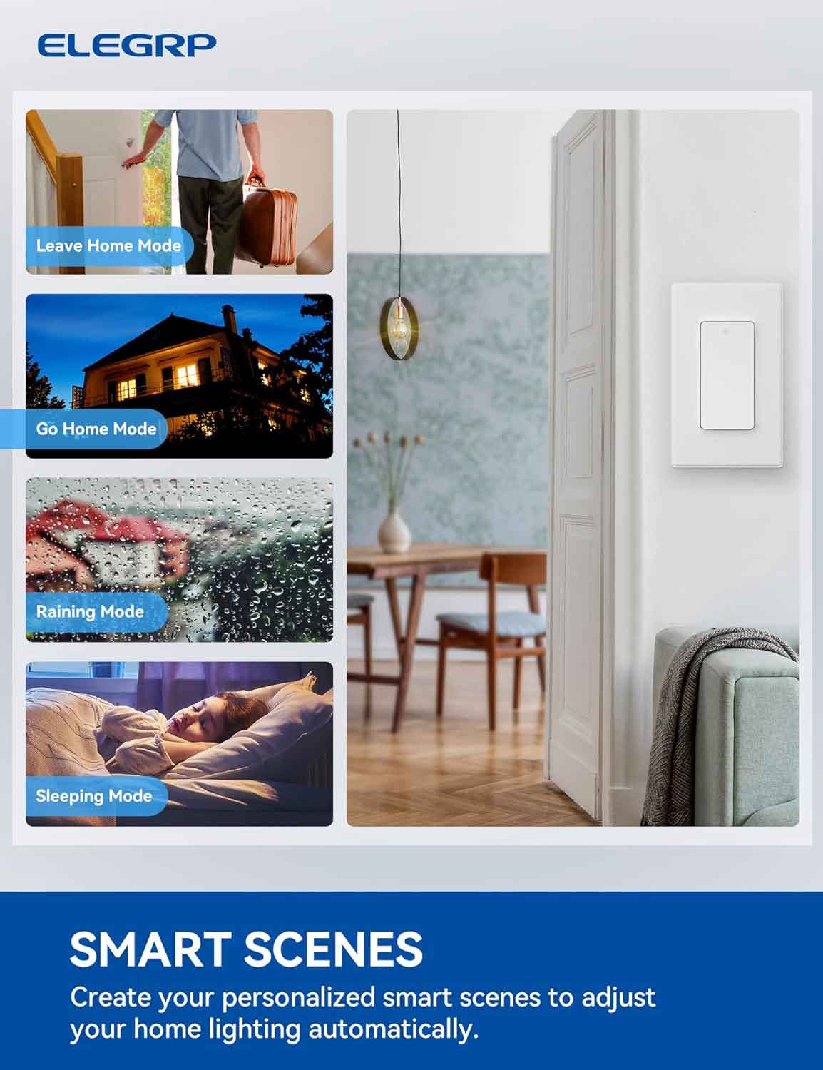 ELEGRP

Leave Home Mode

Go Home Mode

Raining Mode

Sleeping Mode

SMART SCENES

Create your personalized smart scenes to adjust your home lighting automatically.