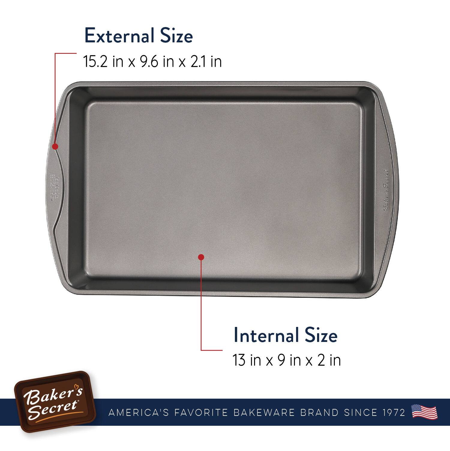 External Size  
15.2 in x 9.6 in x 2.1 in  

Internal Size  
13 in x 9 in x 2 in  

Baker's Secret  
AMERICA'S FAVORITE BAKEWARE BRAND SINCE 1972