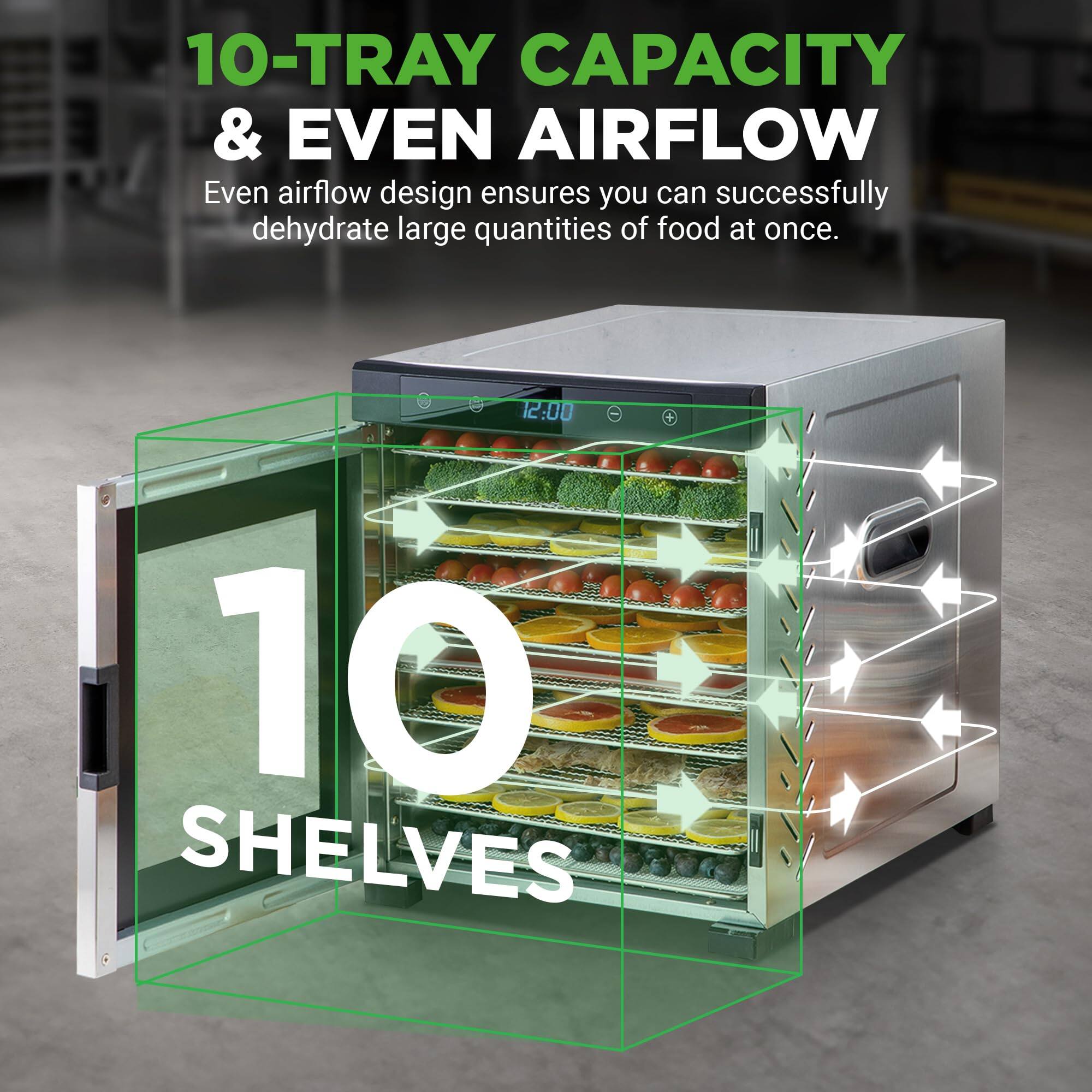 10-TRAY CAPACITY & EVEN AIRFLOW  
Even airflow design ensures you can successfully dehydrate large quantities of food at once.  

10 SHELVES