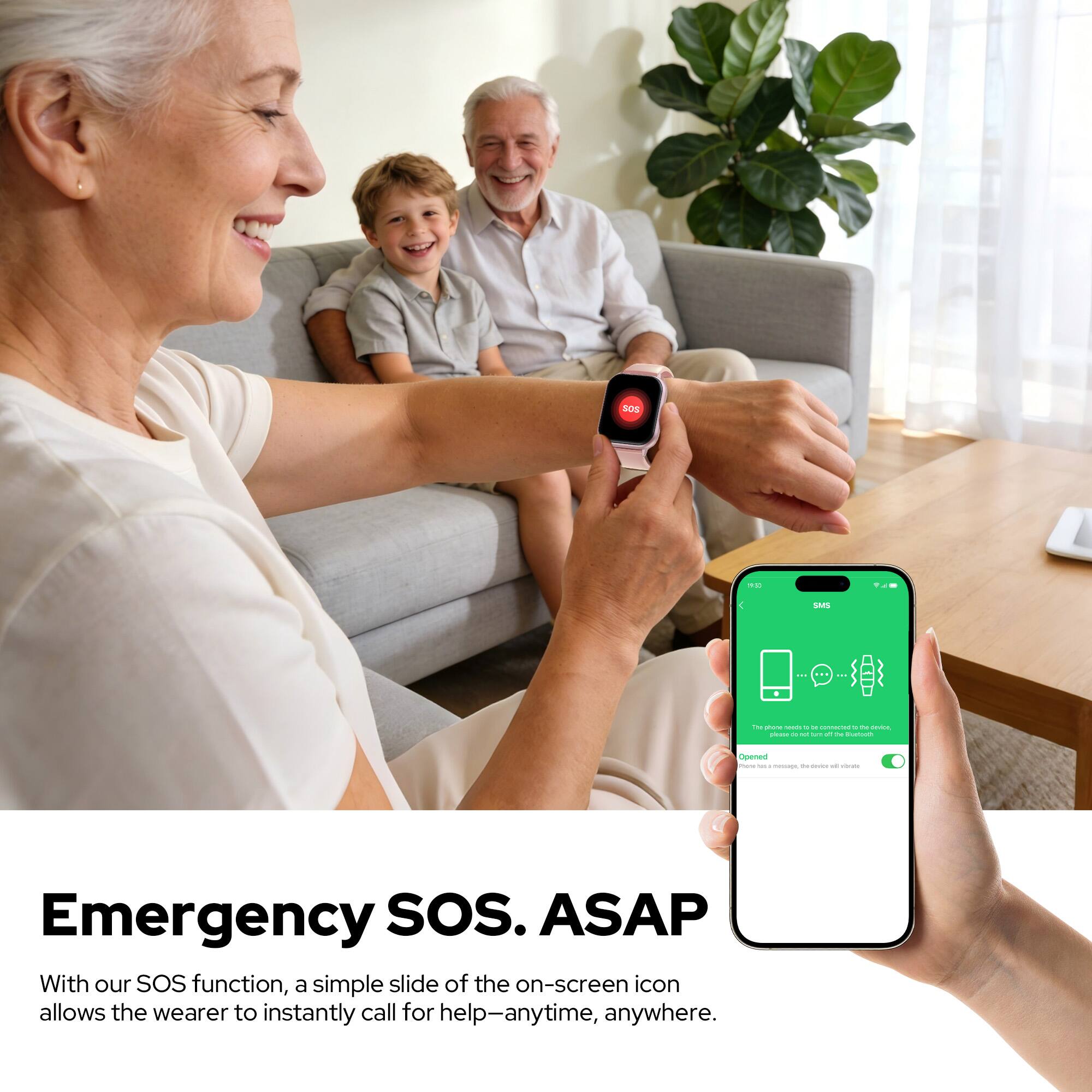 Emergency SOS. ASAP

With our SOS function, a simple slide of the on-screen icon allows the wearer to instantly call for help—anytime, anywhere.