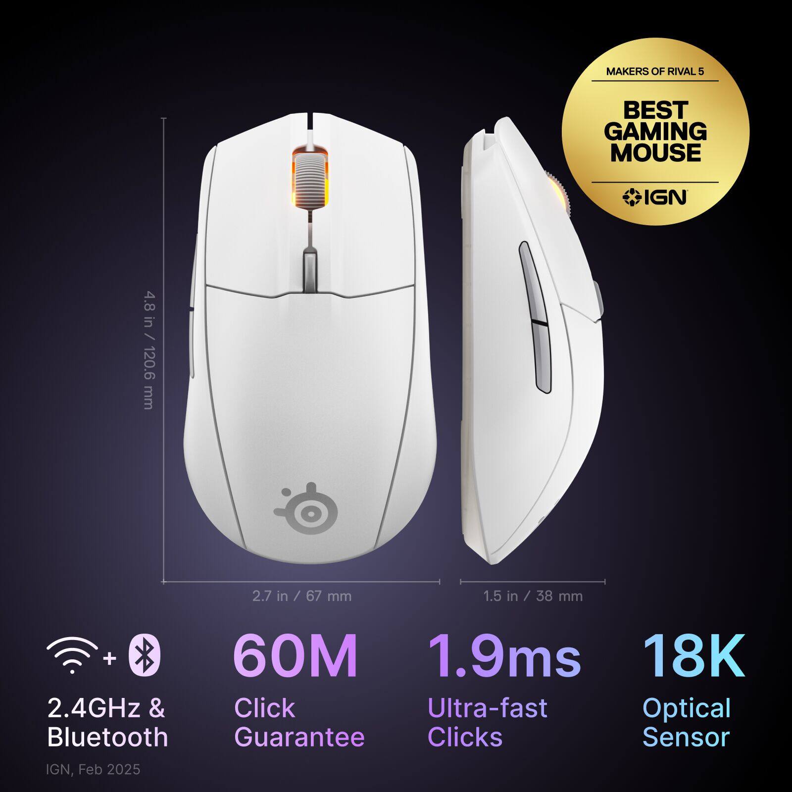 MAKERS OF RIVAL 5 BEST GAMING MOUSE IGN 4.8 in / in / 120.6 120.6 mm 2.7 in in / 67 / 67 mm 1.5 in / / 38 mm + 60M 1.9ms 18K 2.4GHz & Click Ultra-fast Optical Bluetooth Guarantee Clicks Sensor IGN, Feb 2025