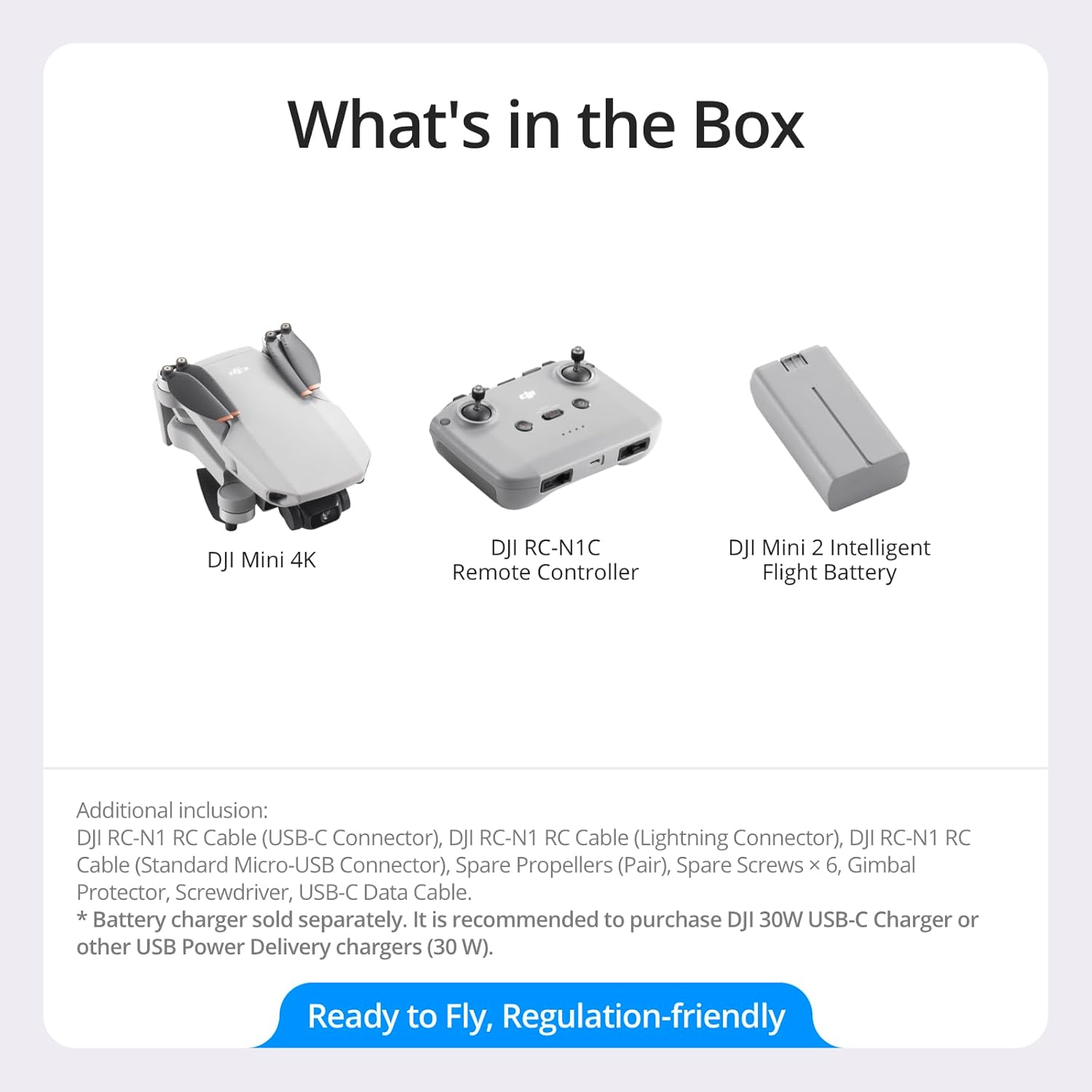 What's in the Box

- DJI Mini 4K
- DJI RC-N1C Remote Controller
- DJI Mini 2 Intelligent Flight Battery

Additional inclusion:
- DJI RC-N1 RC Cable (USB-C Connector)
- DJI RC-N1 RC Cable (Lightning Connector)
- DJI RC-N1 RC Cable (Standard Micro-USB Connector)
- Spare Propellers (Pair)
- Spare Screws x 6
- Gimbal Protector
- Screwdriver
- USB-C Data Cable

*Battery charger sold separately. It is recommended to purchase DJI 30W USB-C Charger or other USB Power Delivery chargers (30 W).

Ready to Fly, Regulation-friendly