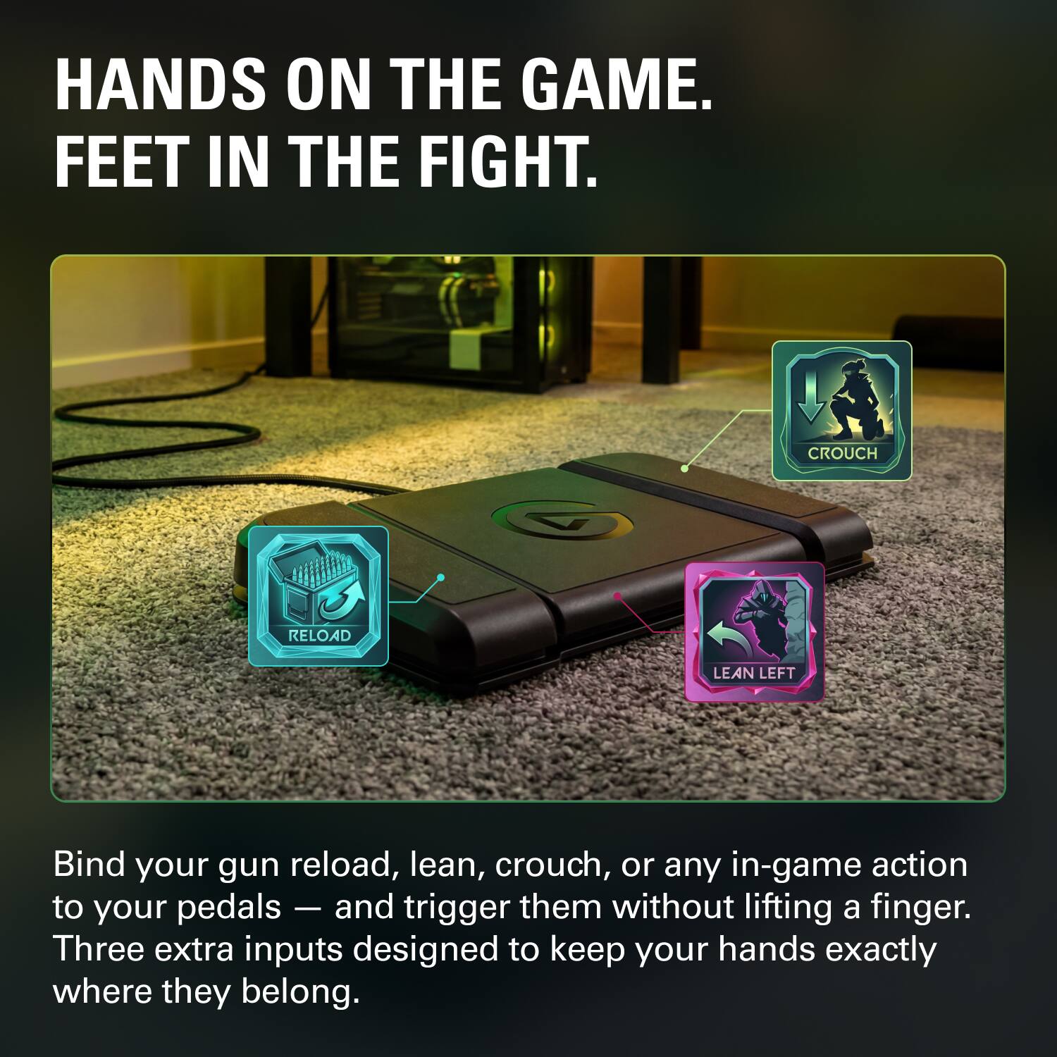 HANDS ON THE GAME. FEET IN THE FIGHT.

Bind your gun reload, lean, crouch, or any in-game action to your pedals — and trigger them without lifting a finger. Three extra inputs designed to keep your hands exactly where they belong.
