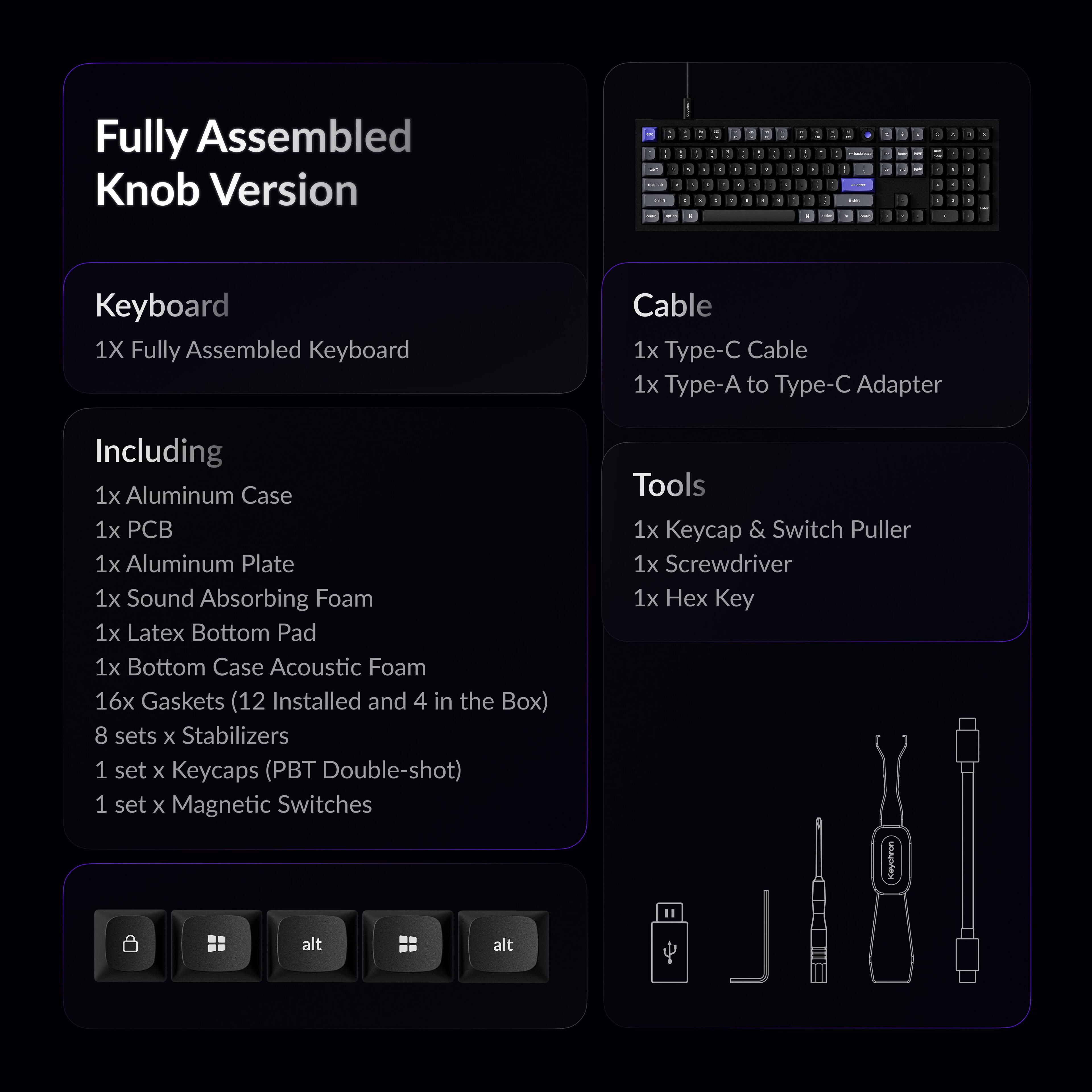 Fully Assembled Knob Version

Keyboard
1X Fully Assembled Keyboard

Including
1x Aluminum Case
1x PCB
1x Aluminum Plate
1x Sound Absorbing Foam
1x Latex Bottom Pad
1x Bottom Case Acoustic Foam
16x Gaskets (12 Installed and 4 in the Box)
8 sets x Stabilizers
1 set x Keycaps (PBT Double-shot)
1 set x Magnetic Switches

Cable
1x Type-C Cable
1x Type-A to Type-C Adapter

Tools
1x Keycap & Switch Puller
1x Screwdriver
1x Hex Key