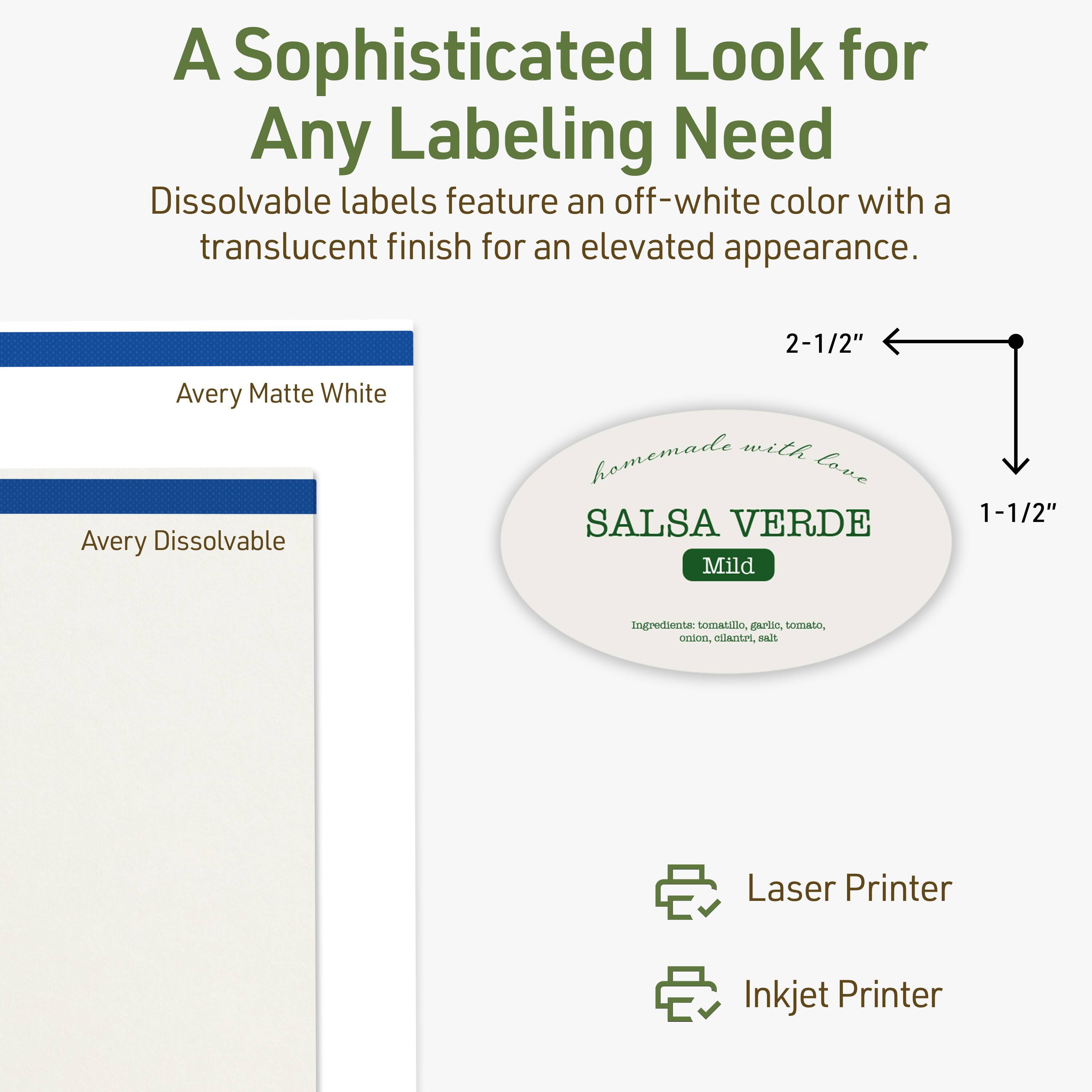A Sophisticated Look for Any Labeling Need

Dissolvable labels feature an off-white color with a translucent finish for an elevated appearance.

2-1/2" Avery Matte White

Avery Dissolvable

homemade with love

SALSA VERDE

Mild

Ingredients: tomato, garlic, tomato, onion, cilantro, salt

Laser Printer

Inkjet Printer