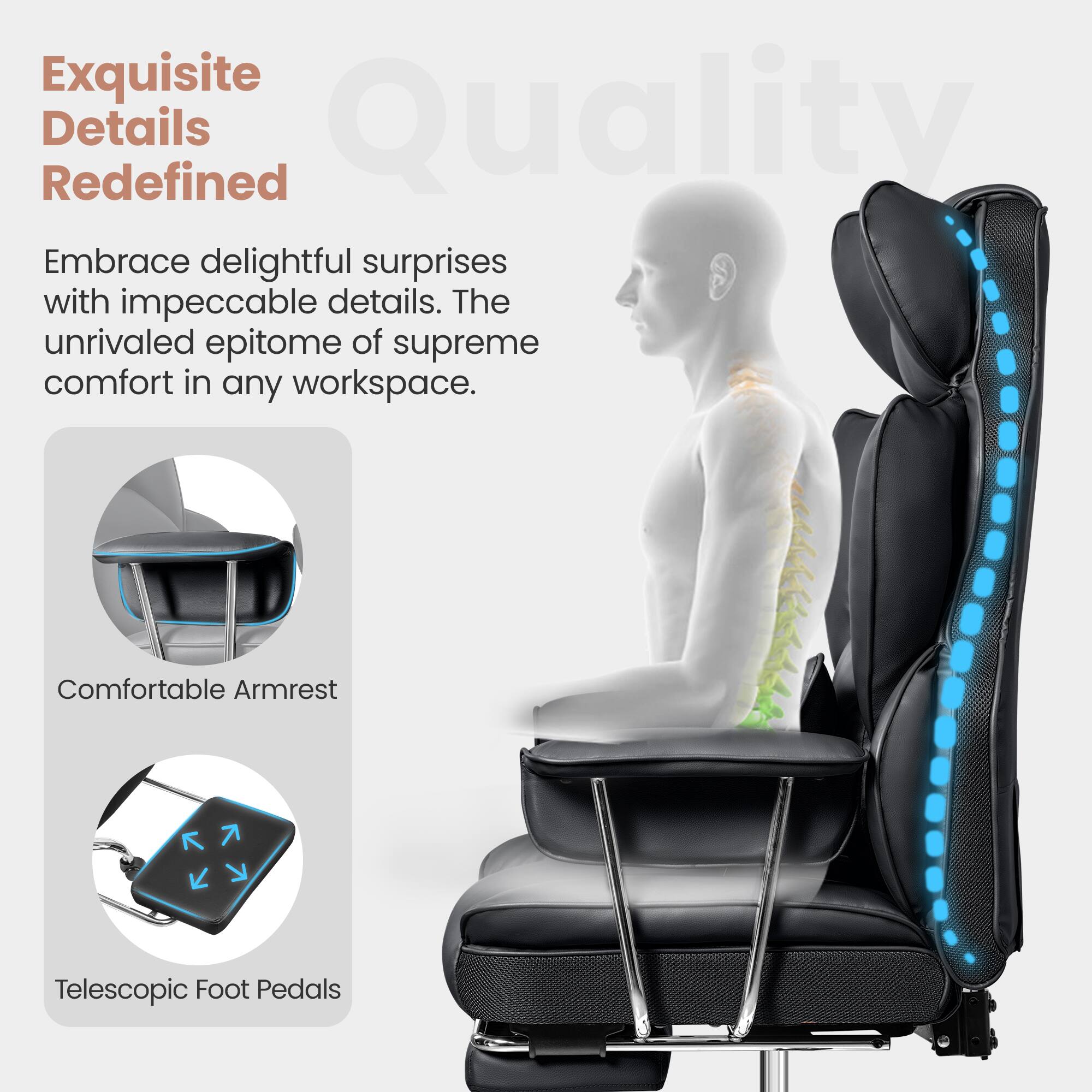 Exquisite Details Redefined
Embrace delightful surprises with impeccable details. The unrivaled epitome of supreme comfort in any workspace.
Comfortable Armrest
Telescopic Foot Pedals