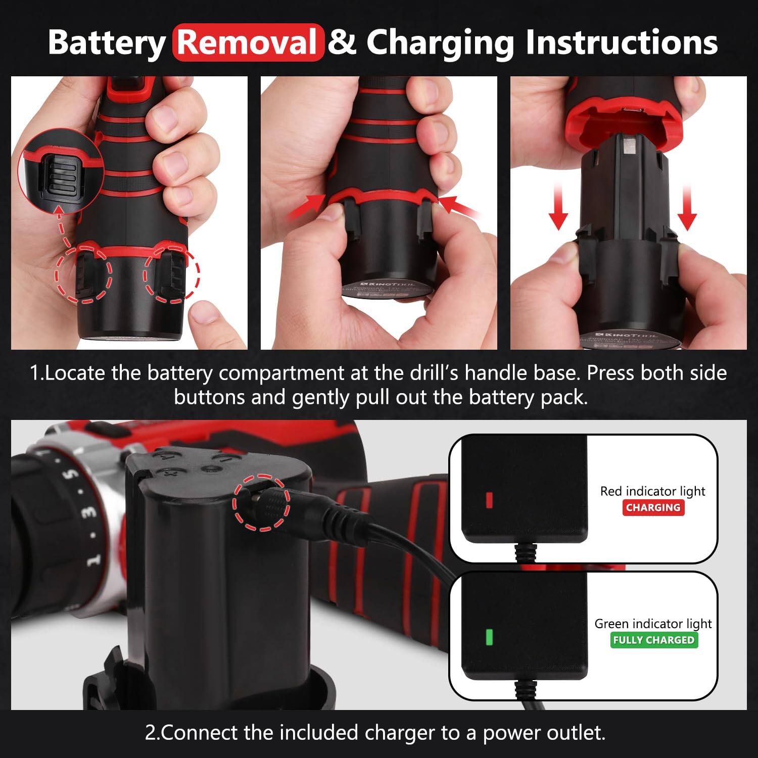 Battery Removal & Charging Instructions

1. Locate the battery compartment at the drill's handle base. Press both side buttons and gently pull out the battery pack.

2. Connect the included charger to a power outlet.

- Red indicator light: CHARGING
- Green indicator light: FULLY CHARGED