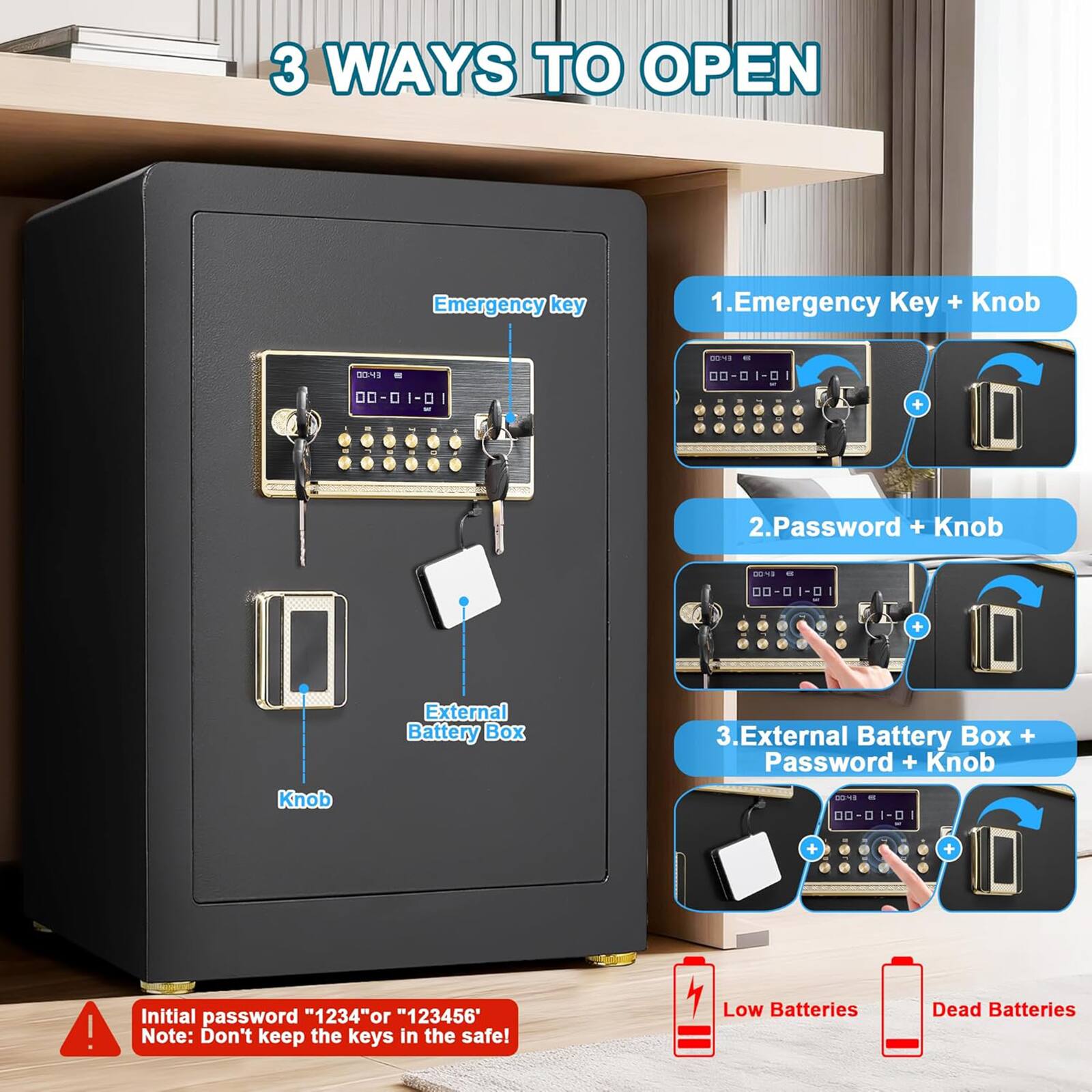 3 WAYS TO OPEN

1. Emergency Key + Knob
2. Password + Knob
3. External Battery Box + Password + Knob

Initial password "1234" or "123456"

Note: Don't keep the keys in the safe!

Low Batteries
Dead Batteries