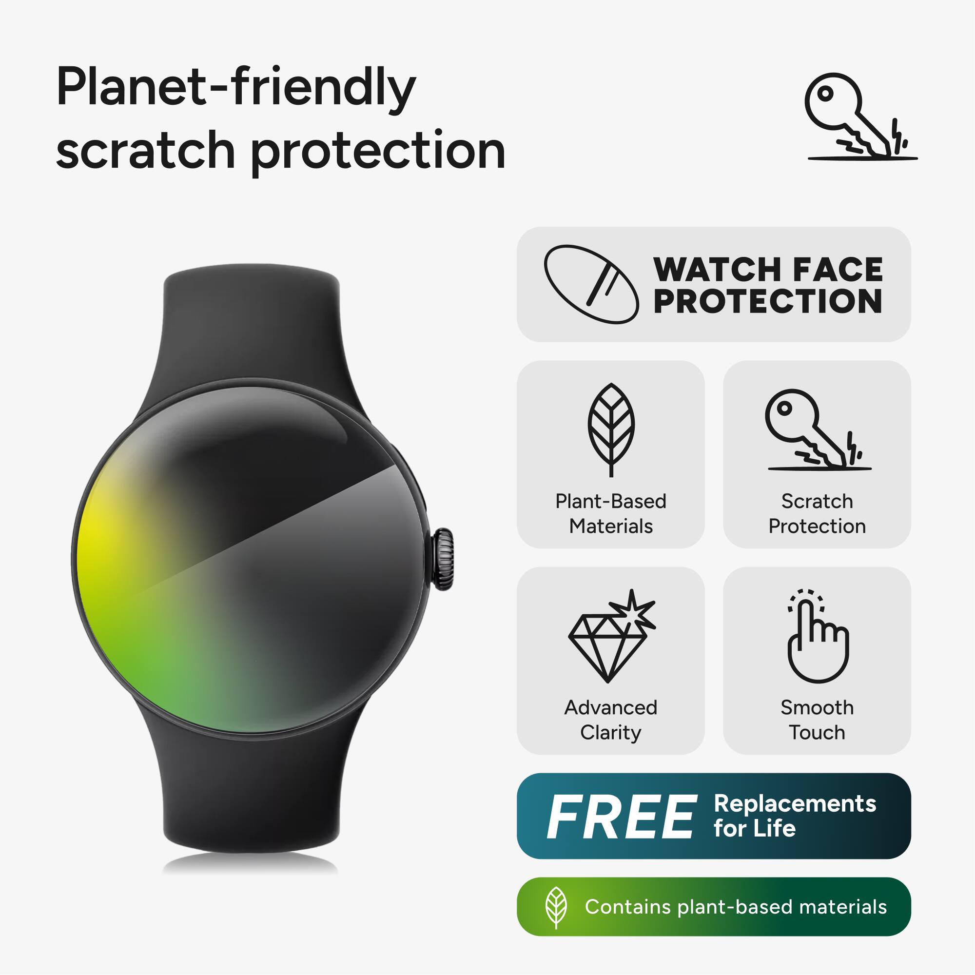 Planet-friendly scratch protection

WATCH FACE PROTECTION

- Plant-Based Materials
- Scratch Protection
- Advanced Clarity
- Smooth Touch

FREE Replacements for Life

Contains plant-based materials