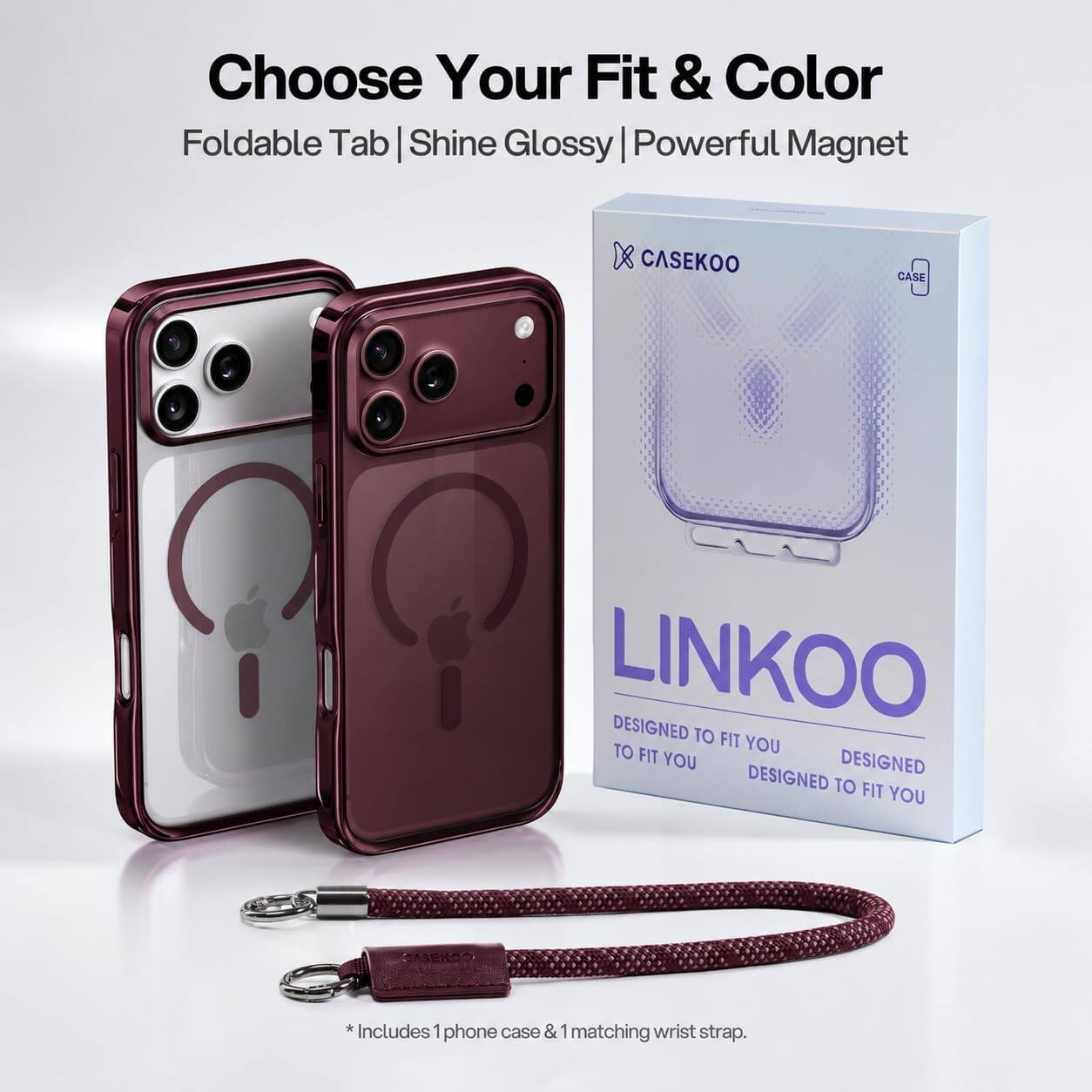 Choose Your Fit & Color  
Foldable Tab | Shine Glossy | Powerful Magnet  

CASEKOO  
CASE  
LINKOO  
DESIGNED TO FIT YOU  
DESIGNED TO FIT YOU  
DESIGNED TO FIT YOU  

*Includes 1 phone case & 1 matching wrist strap.