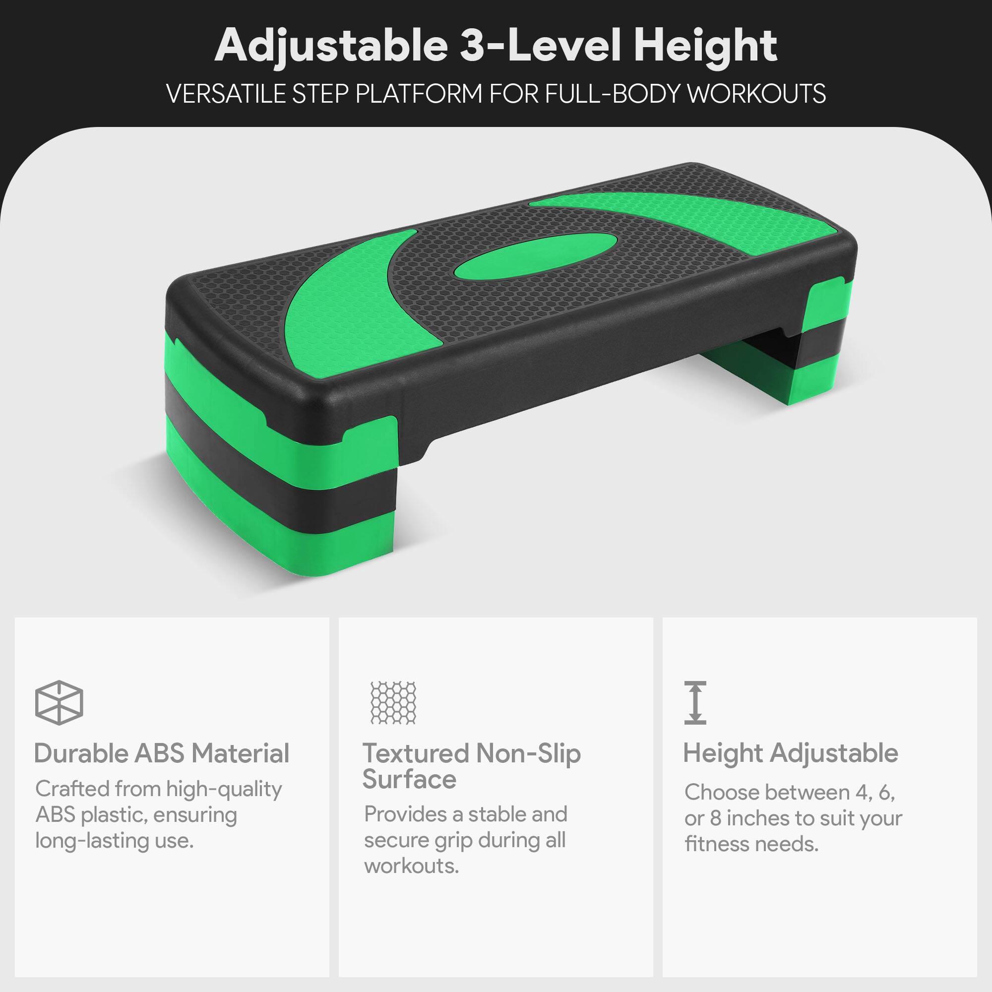 Adjustable 3-Level Height  
VERSATILE STEP PLATFORM FOR FULL-BODY WORKOUTS  

Durable ABS Material  
Crafted from high-quality ABS plastic, ensuring long-lasting use.  

Textured Non-Slip Surface  
Provides a stable and secure grip during all workouts.  

Height Adjustable  
Choose between 4, 6, or 8 inches to suit your fitness needs.