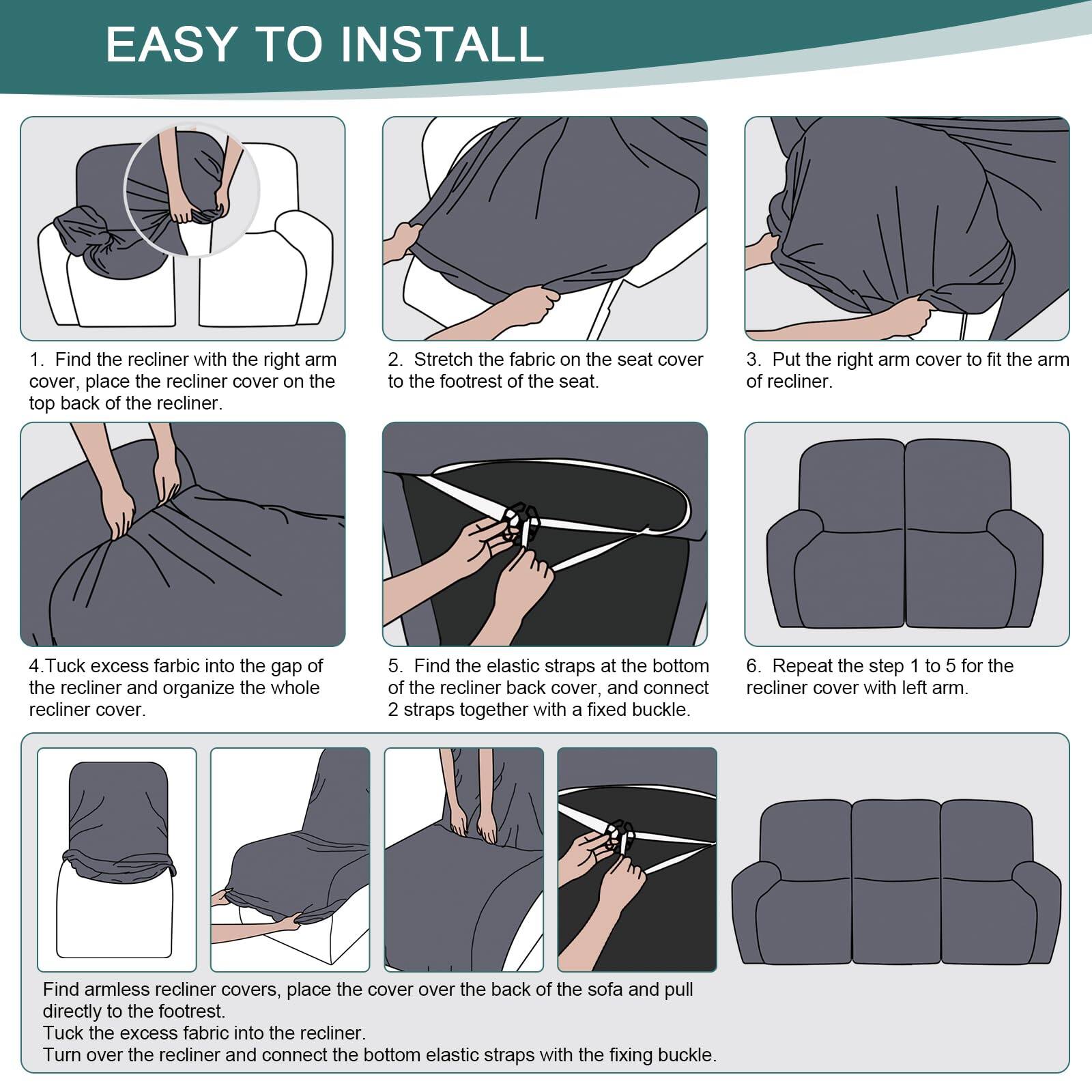 EASY TO INSTALL

1. Find the recliner with the right arm cover, place the recliner cover on the top back of the recliner.

2. Stretch the fabric on the seat cover to the footrest of the seat.

3. Put the right arm cover to fit the arm of recliner.

4. Tuck excess fabric into the gap of the recliner and organize the whole recliner cover.

5. Find the elastic straps at the bottom of the recliner back cover, and connect 2 straps together with a fixed buckle.

6. Repeat the step 1 to 5 for the recliner cover with left arm.

Find armless recliner covers, place the cover over the back of the sofa and pull directly to the footrest. Tuck the excess fabric into the recliner. Turn over the recliner and connect the bottom elastic straps with the fixing buckle.