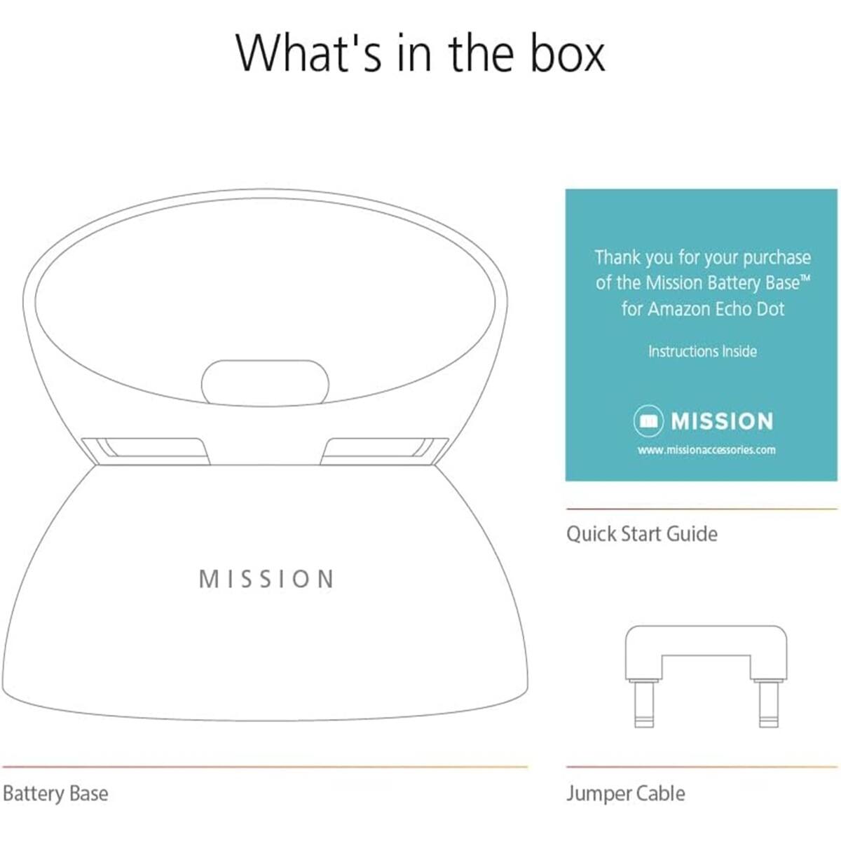 What's in the box

Thank you for your purchase of the Mission Battery Base™ for Amazon Echo Dot

Instructions Inside

MISSION www.missionaccessories.com

Quick Start Guide

Battery Base

Jumper Cable