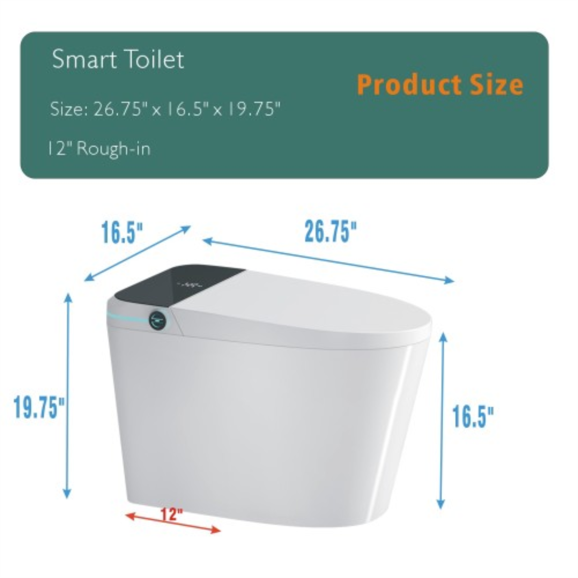 Smart Toilet  
Size: 26.75" x 16.5" x 19.75"  
12" Rough-in  

Product Size:  
26.75"  
16.5"  
19.75"  
12"