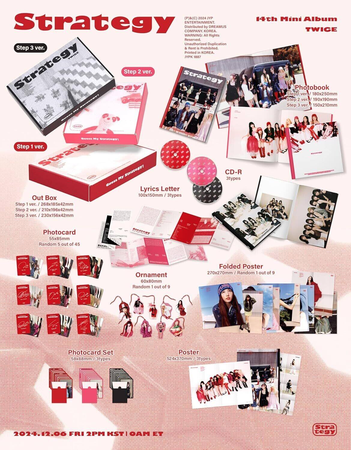 (P)&(C) 2024 JYP Strategy ENTERTAINMENT. Distributed by DREAMUS COMPANY, KOREA. WARNING: All Rights Reserved. Unauthorized Duplication & Rent is Prohibited. Printed in KOREA. VPK 1887

14th Mini Album TWICE

Strategy

Step 3 ver.

Step 2 ver.

Step 1 ver.

Out Box
Step 1 ver. / 268x185x42mm
Step 2 ver. / 210x196x42mm
Step 3 ver. / 230x156x42mm

Photobook
Step 1 ver. / 180x250mm
Step 2 ver. / 190x190mm
Step 3 ver. / 150x210mm

Lyrics Letter
100x150mm / 3types

CD-R
3types

Photocard
55x85mm / Random 5 out of 45

Ornament
60x80mm / Random 1 out of 9

Fold