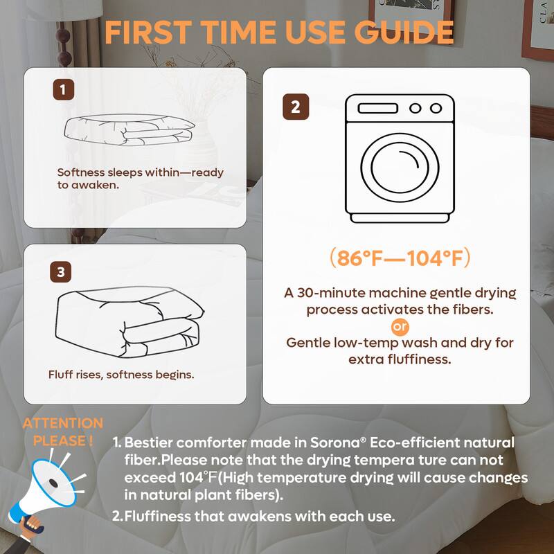 **FIRST TIME USE GUIDE**

1. Softness sleeps within—ready to awaken.

2. (86°F—104°F)

   A 30-minute machine gentle drying process activates the fibers.
   or Gentle low-temp wash and dry for extra fluffiness.

3. Fluff rises, softness begins.

**ATTENTION PLEASE!**

1. Bestier comforter made in Sorona® Eco-efficient natural fiber. Please note that the drying temperature can not exceed 104°F (High temperature drying will cause changes in natural plant fibers).

2. Fluffiness that awakens with each use.