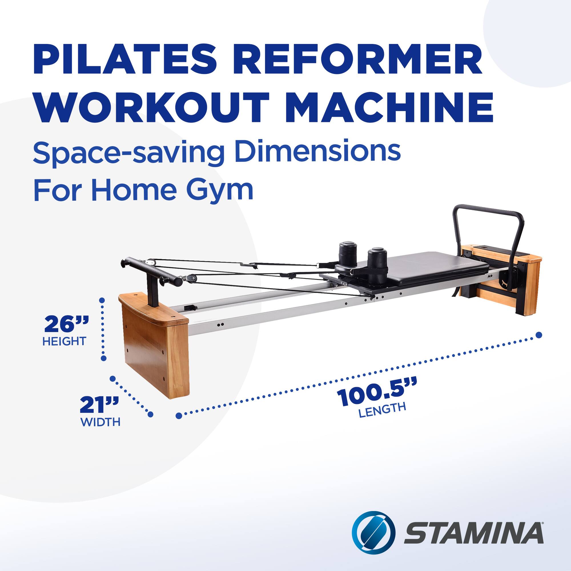 PILATES REFORMER WORKOUT MACHINE  
Space-saving Dimensions For Home Gym  
26" HEIGHT  
21" WIDTH  
100.5" LENGTH  
STAMINA