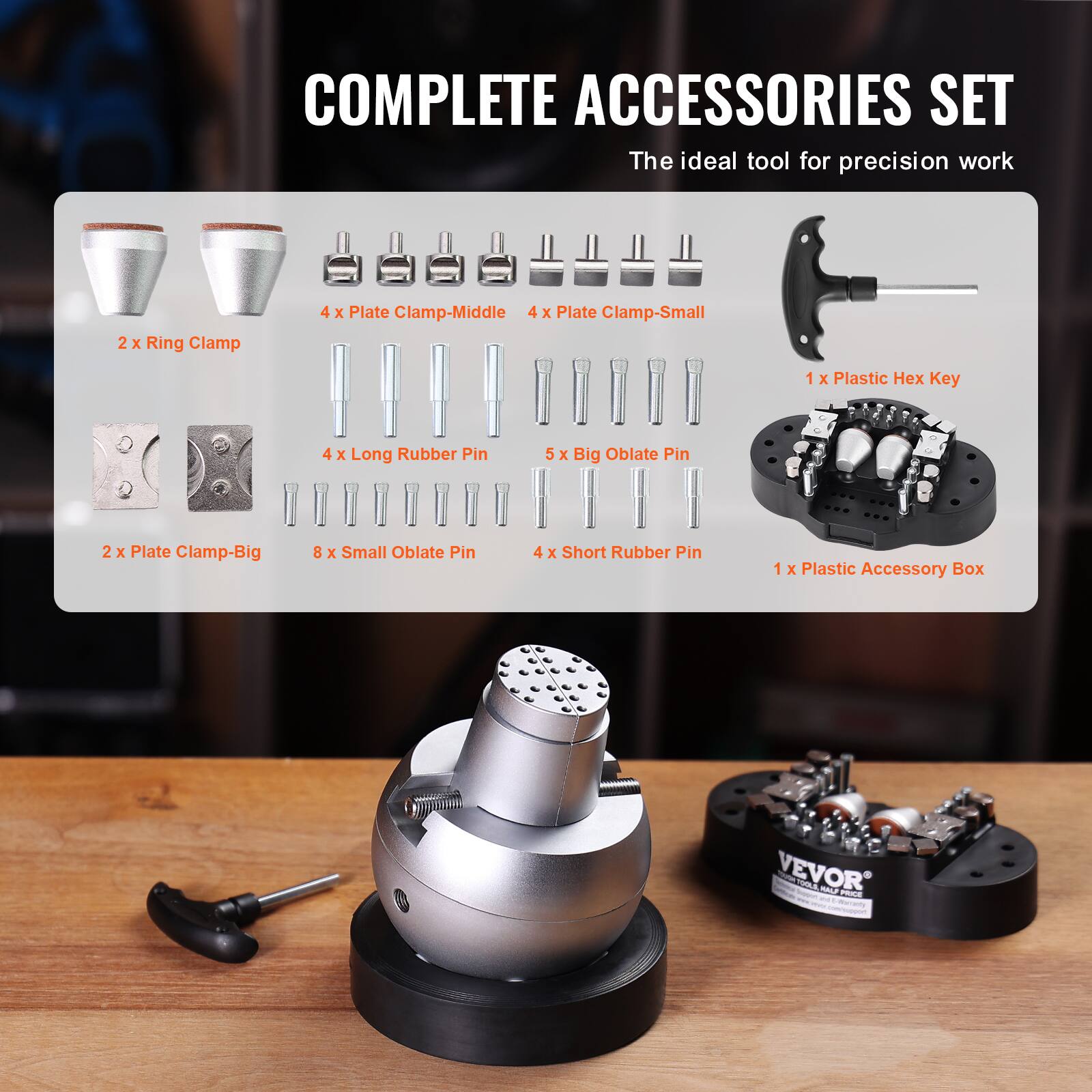 COMPLETE ACCESSORIES SET  
The ideal tool for precision work

- 2 x Ring Clamp
- 4 x Plate Clamp-Middle
- 4 x Plate Clamp-Small
- 1 x Plastic Hex Key
- 4 x Long Rubber Pin
- 5 x Big Oblate Pin
- 2 x Plate Clamp-Big
- 8 x Small Oblate Pin
- 4 x Short Rubber Pin
- 1 x Plastic Accessory Box

VEVOR