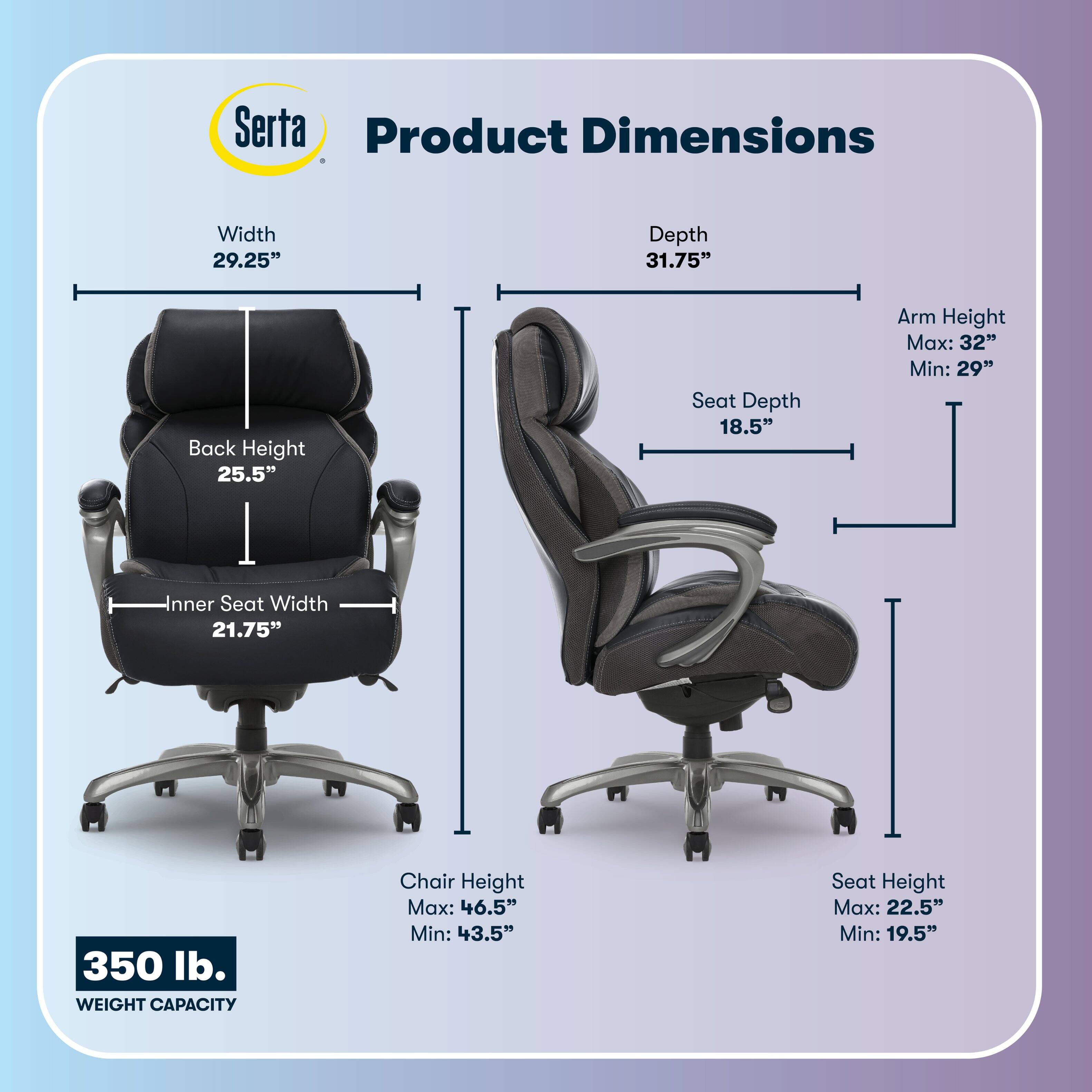 Serta Product Dimensions  
Width: 29.25"  
Depth: 31.75"  
Back Height: 25.5"  
Seat Depth: 18.5"  
Arm Height: Max: 32" Min: 29"  
Inner Seat Width: 21.75"  
Chair Height: Max: 46.5" Min: 43.5"  
Seat Height: Max: 22.5" Min: 19.5"  
350 lb. WEIGHT CAPACITY