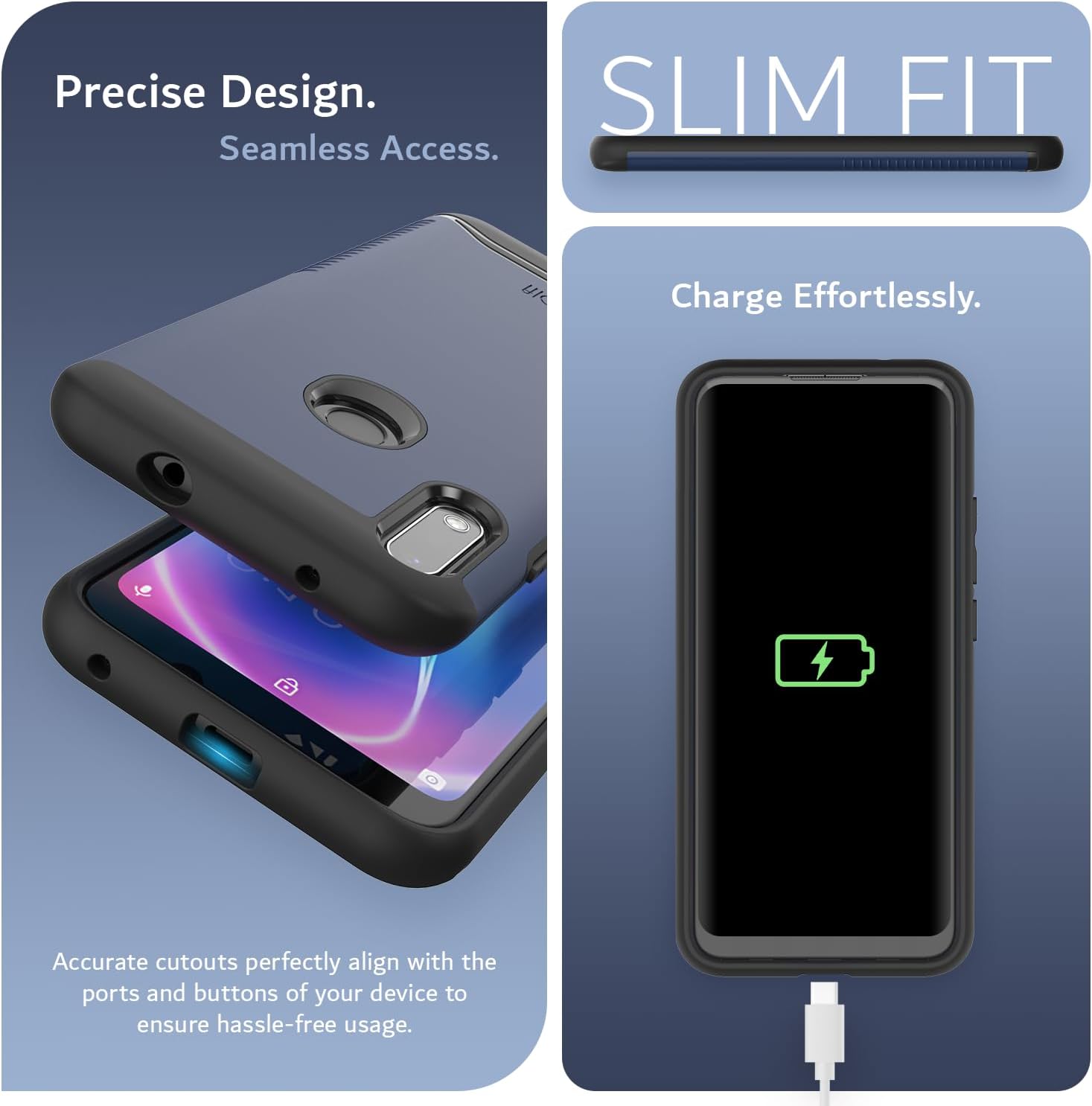 Precise Design. Seamless Access.  
SLIM FIT  
Charge Effortlessly.  
Accurate cutouts perfectly align with the ports and buttons of your device to ensure hassle-free usage.