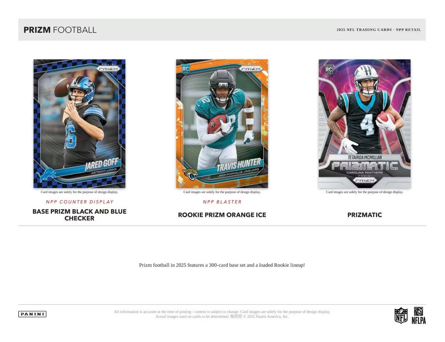 PRIZM FOOTBALL 2025 NFL TRADING CARDS NPP RETAIL PRIEM RC PRIEM RC T 6 JARED GOFF LIDNS DETROIT 2 TRAVIS HUNTER ERAUIDAL JACKSONVILLE 4 TETAIROA MCMILLAN PAIZMATIC GAROLINA PANTHERS PRIEN Card images - solely for the purpose of design display Card images are solely for the purpose of design display Card images are solely for the purpose of design display NPP COUNTER DISPLAY NPP BLASTER BASE PRIZM BLACK AND BLUE CHECKER ROOKIE PRIZM ORANGE ICE PRIZMATIC

Prizm football in 2025 features a 300-card base set and a loaded Rookie lineup! PANINI All information is accurate at the time of posting - content is subject to change. Card images are solely for the purpose of design display. Actual images used on cards to be determined. © 2025 Panini America, Inc. NFL NFLPA