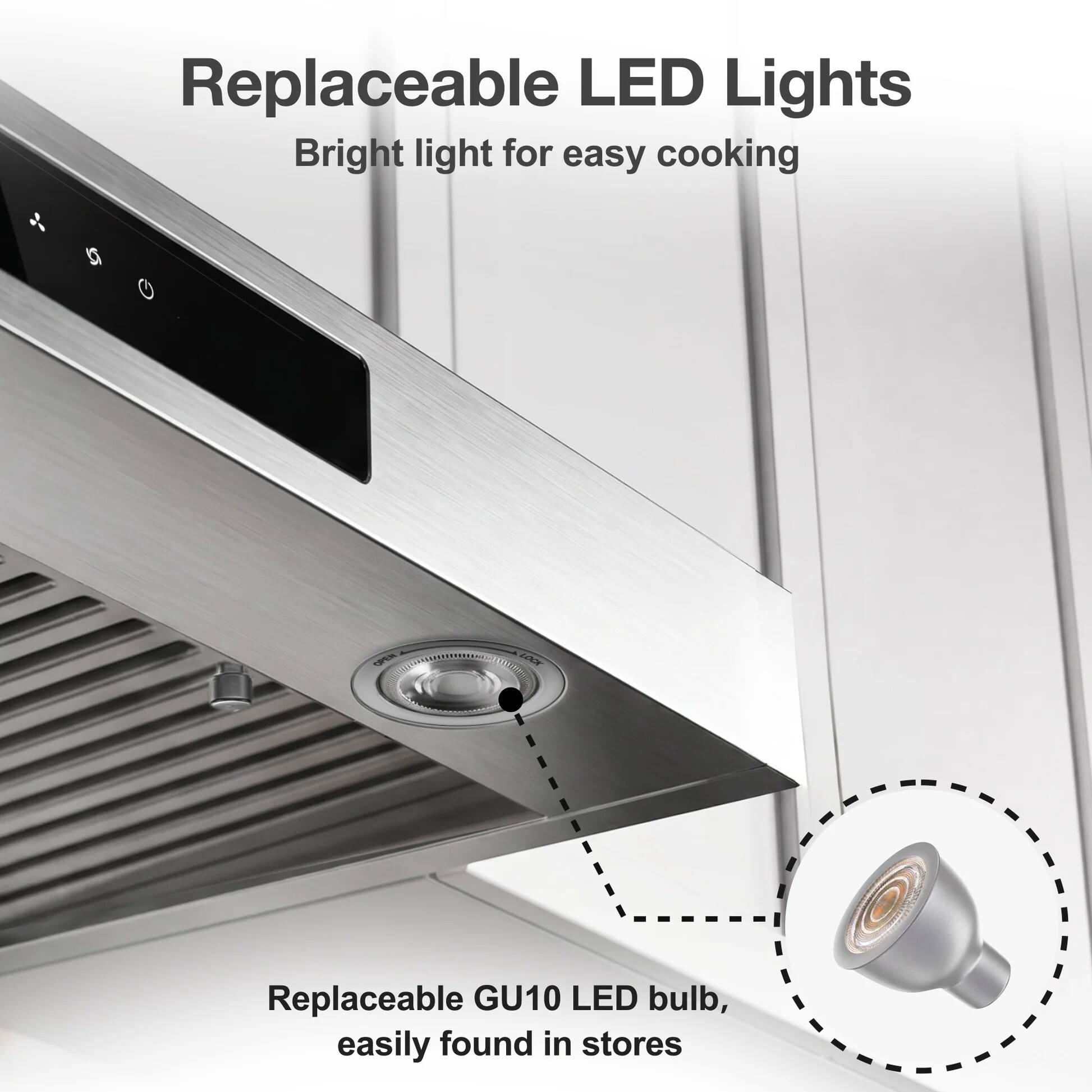 Replaceable LED Lights  
Bright light for easy cooking  

Replaceable GU10 LED bulb, easily found in stores
