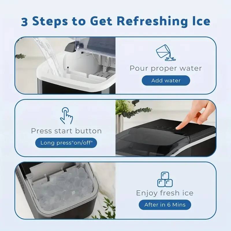 3 Steps to Get Refreshing Ice

1. Pour proper water
   - Add water

2. Press start button
   - Long press "on/off"

3. Enjoy fresh ice
   - After in 6 Mins