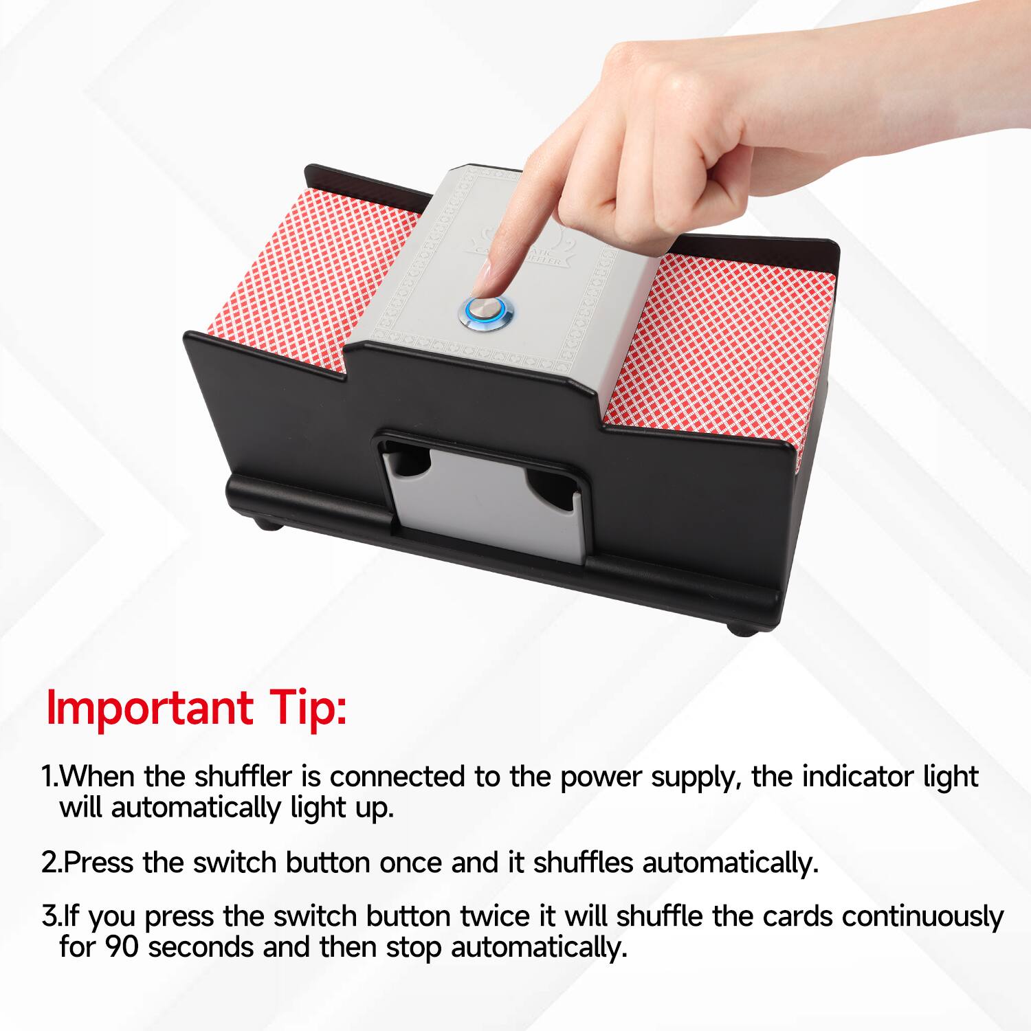 Important Tip:
1. When the shuffler is connected to the power supply, the indicator light will automatically light up.
2. Press the switch button once and it shuffles automatically.
3. If you press the switch button twice it will shuffle the cards continuously for 90 seconds and then stop automatically.