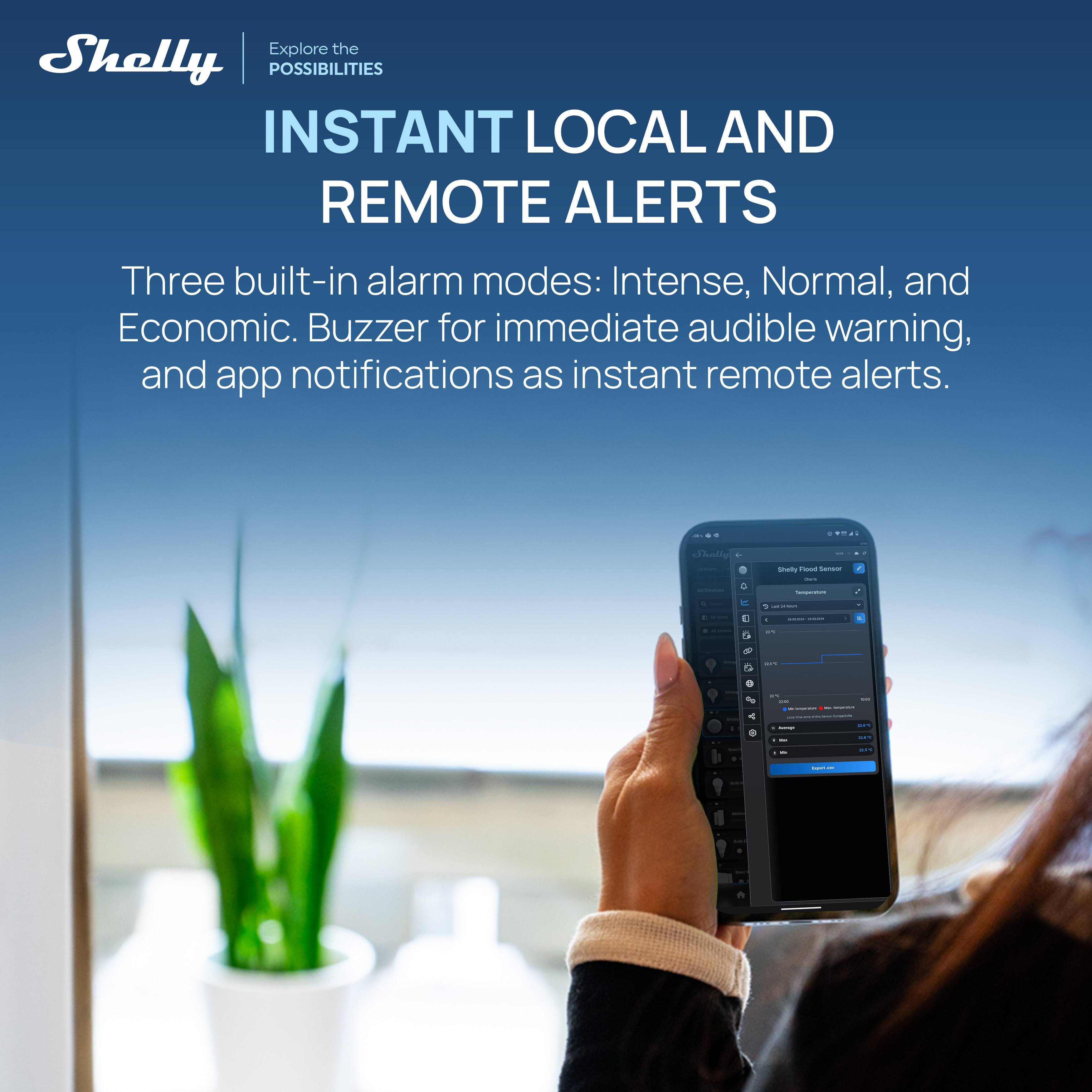 Explore the Shelly POSSIBILITIES  
INSTANT LOCAL AND REMOTE ALERTS  

Three built-in alarm modes: Intense, Normal, and Economic. Buzzer for immediate audible warning, and app notifications as instant remote alerts.