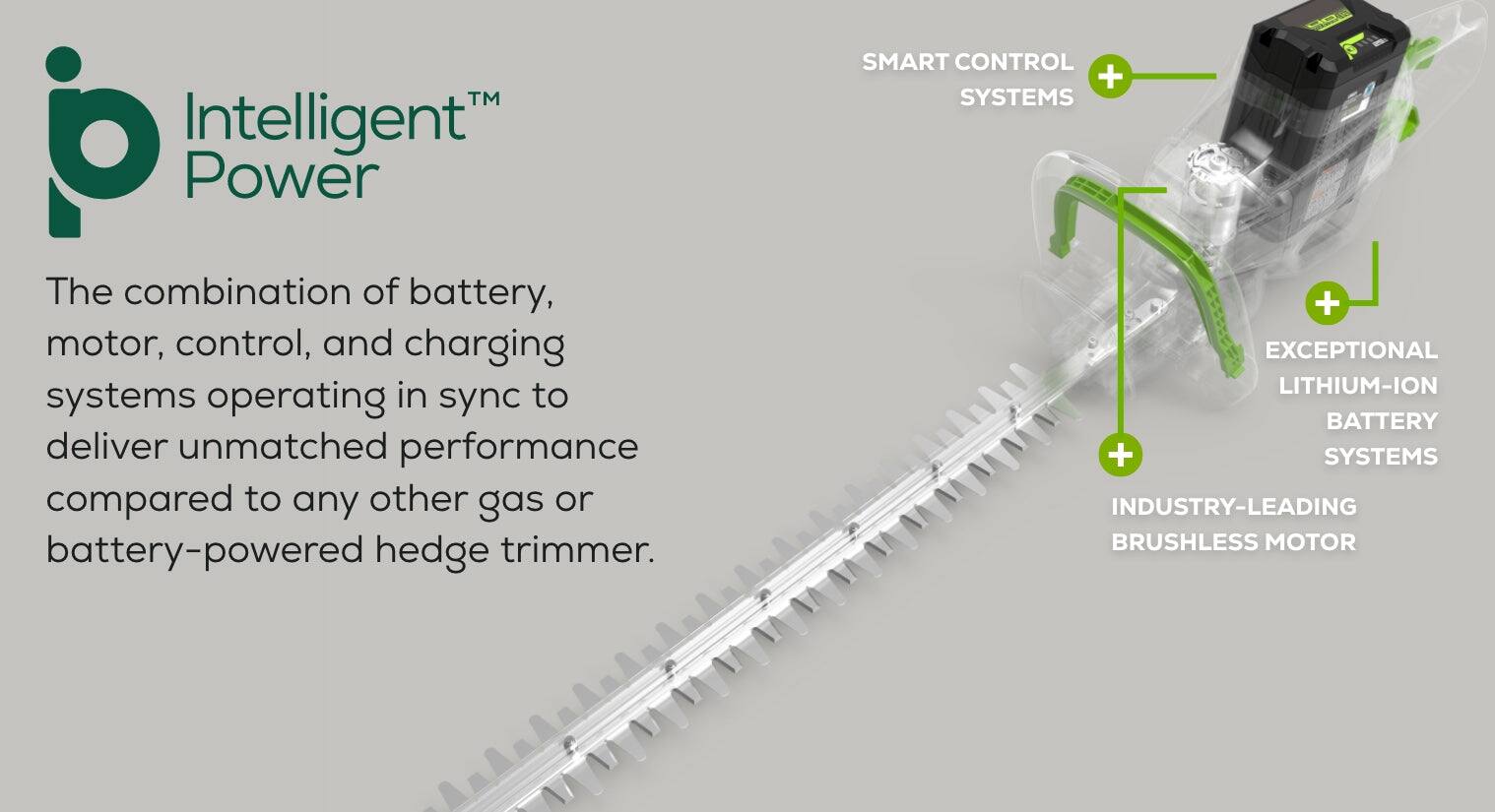 Intelligent Power is the combination of battery, motor, control, and charging systems operating in sync to deliver unmatched performance compared to any other gas or battery-powered hedge trimmer. The smart control and systems, exceptional lithium-ion battery, and industry-leading brushless motor work together to provide a reliable and efficient solution for trimming hedges.