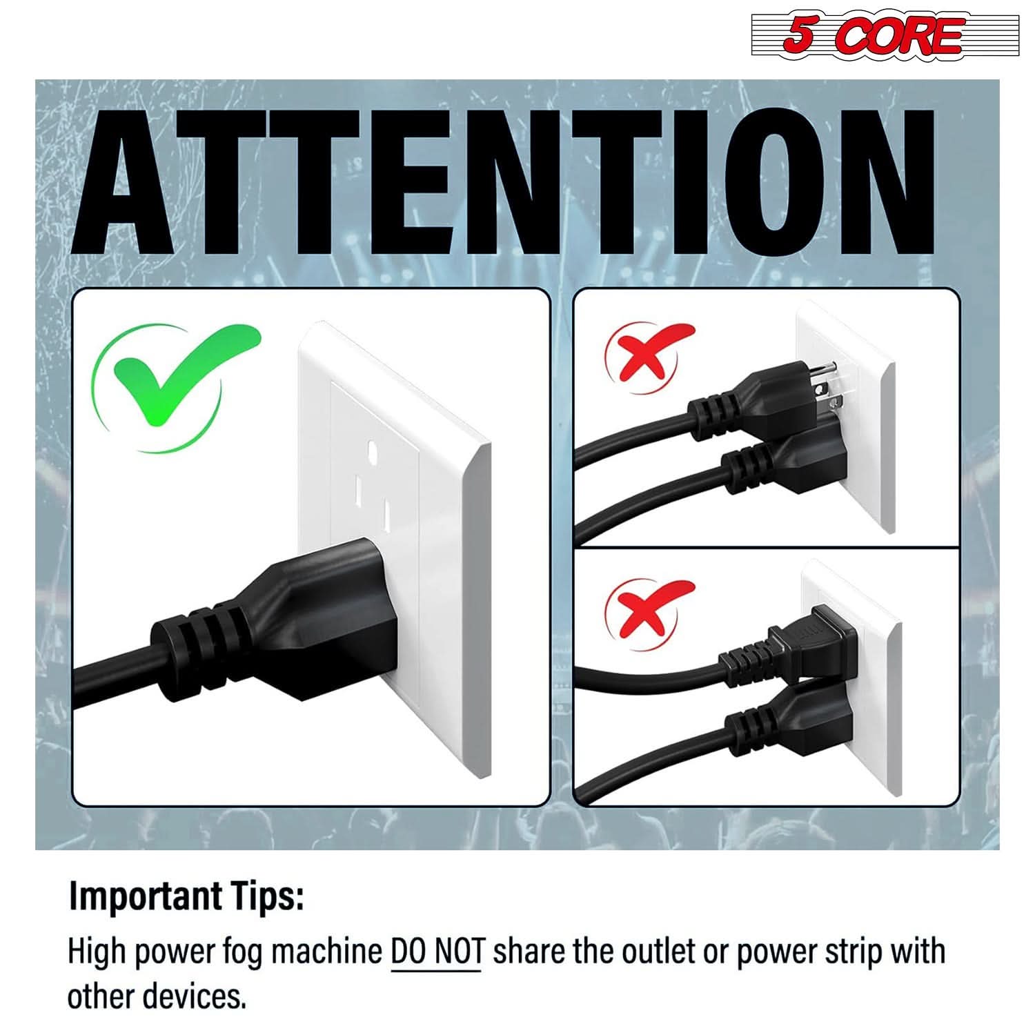 5 CORE ATTENTION

Important Tips:
High power fog machine DO NOT share the outlet or power strip with other devices.