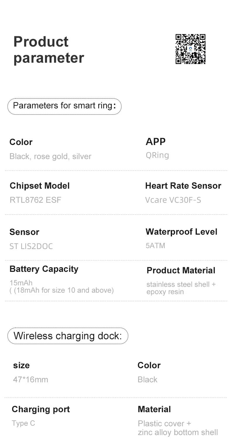 Product parameter

Parameters for smart ring:
- Color: Black, rose gold, silver
- APP: QRing
- Chipset Model: RTL8762 ESF
- Heart Rate Sensor: Vcare VC30F-S
- Sensor: ST LIS2DOC
- Waterproof Level: 5ATM
- Battery Capacity: 15mAh (18mAh for size 10 and above)
- Product Material: stainless steel shell + epoxy resin

Wireless charging dock:
- Size: 47*16mm
- Color: Black
- Charging port: Type C
- Material: Plastic cover + zinc alloy bottom shell