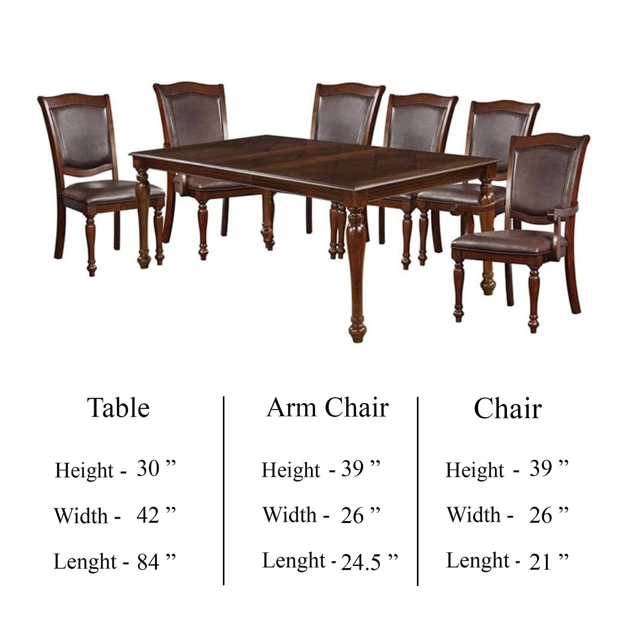 Table  
Height - 30"  
Width - 42"  
Lenght - 84"  

Arm Chair  
Height - 39"  
Width - 26"  
Lenght - 24.5"  

Chair  
Height - 39"  
Width - 26"  
Lenght - 21"