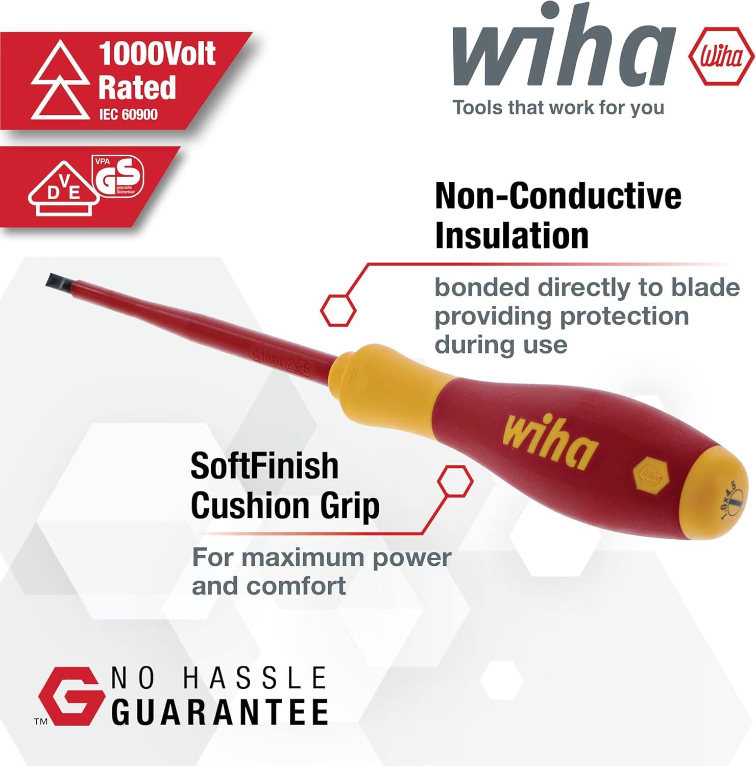 1000Volt Rated IEC 60900  
wiha  
Tools that work for you  

Non-Conductive Insulation  
bonded directly to blade providing protection during use  

SoftFinish Cushion Grip  
For maximum power and comfort  

NO HASSLE GUARANTEE