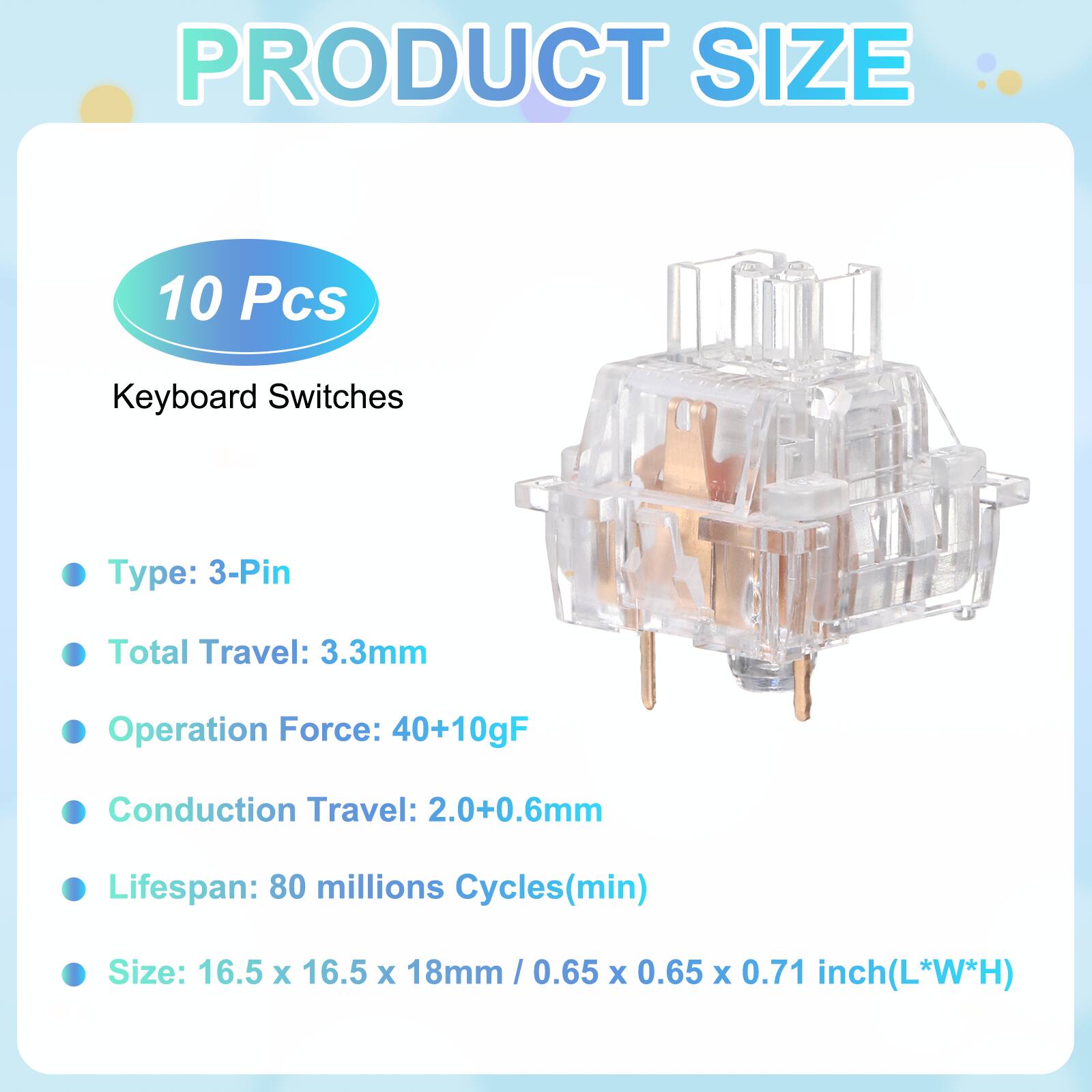 PRODUCT SIZE

10 Pcs Keyboard Switches

- Type: 3-Pin
- Total Travel: 3.3mm
- Operation Force: 40+10gF
- Conduction Travel: 2.0+0.6mm
- Lifespan: 80 millions Cycles(min)
- Size: 16.5 x 16.5 x 18mm / 0.65 x 0.65 x 0.71 inch(L*W*H)