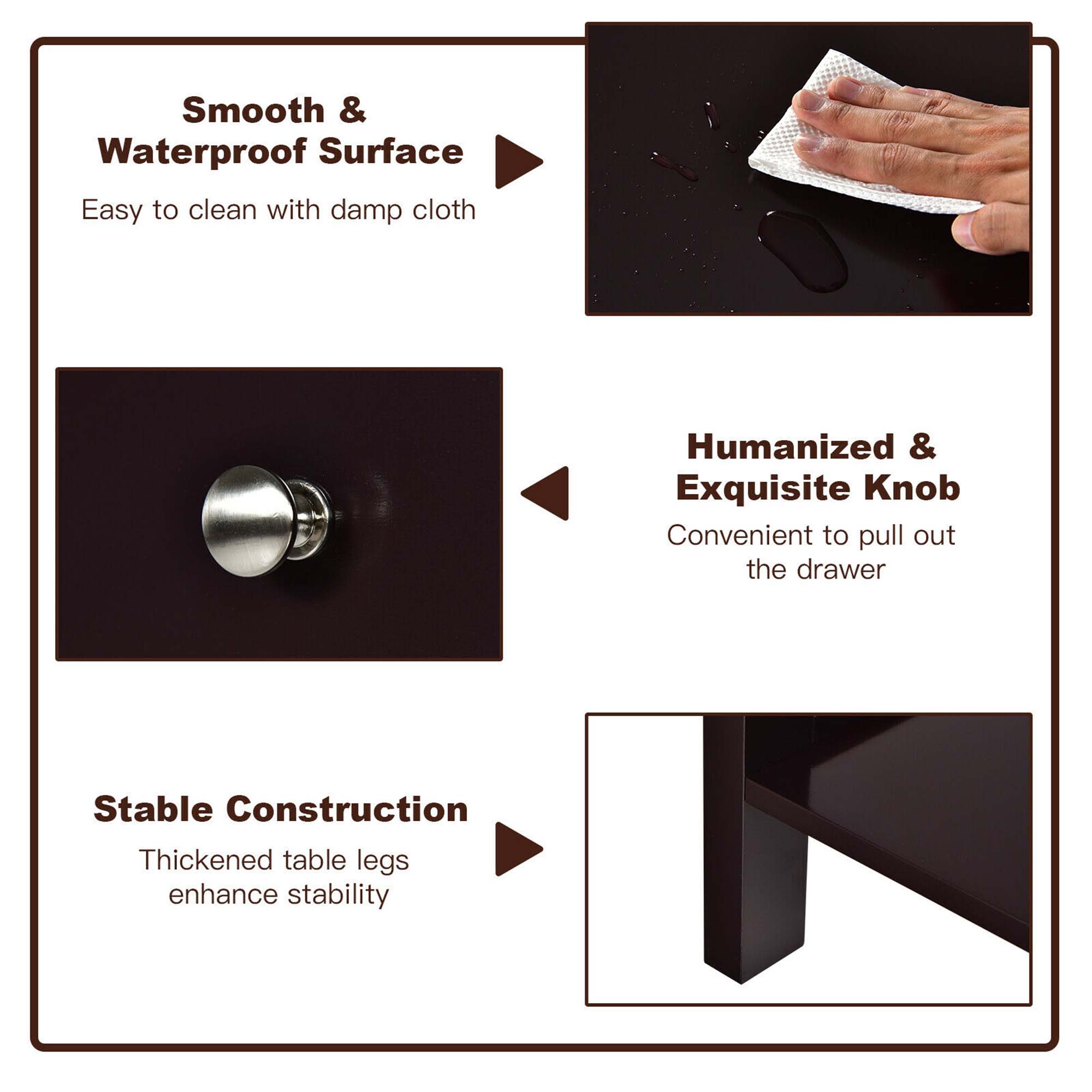 Here is the corrected and grouped text:

1. **Smooth & Waterproof Surface**
   - Easy to clean with damp cloth

2. **Humanized & Exquisite Knob**
   - Convenient to pull out the drawer

3. **Stable Construction**
   - Thickened table legs enhance stability