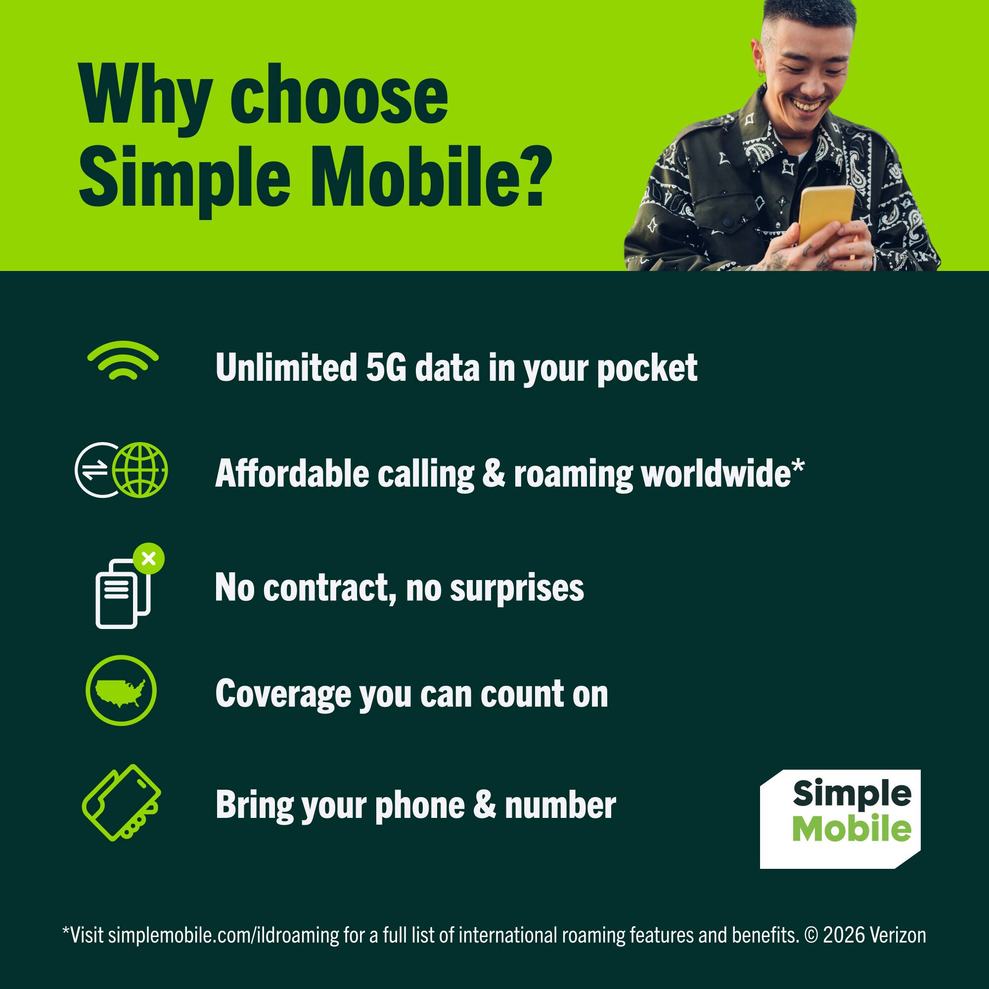 Why choose Simple Mobile?

- Unlimited 5G data in your pocket
- Affordable calling & roaming worldwide*
- No contract, no surprises
- Coverage you can count on
- Bring your phone & number

*Visit simplemobile.com/ildroaming for a full list of international roaming features and benefits. © 2026 Verizon