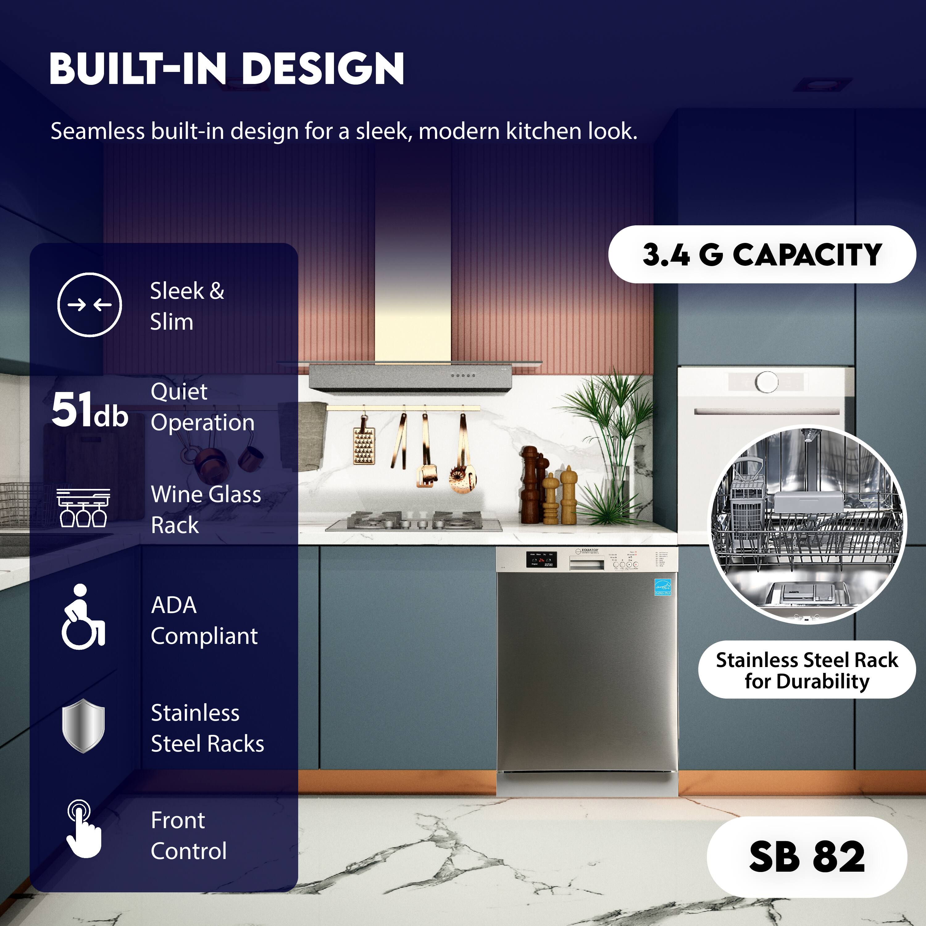 BUILT-IN DESIGN  
Seamless built-in design for a sleek, modern kitchen look.

- Sleek & Slim
- Quiet Operation
- Wine Glass Rack
- ADA Compliant
- Stainless Steel Racks
- Front Control

51db

3.4 G CAPACITY

Stainless Steel Rack for Durability

SB 82