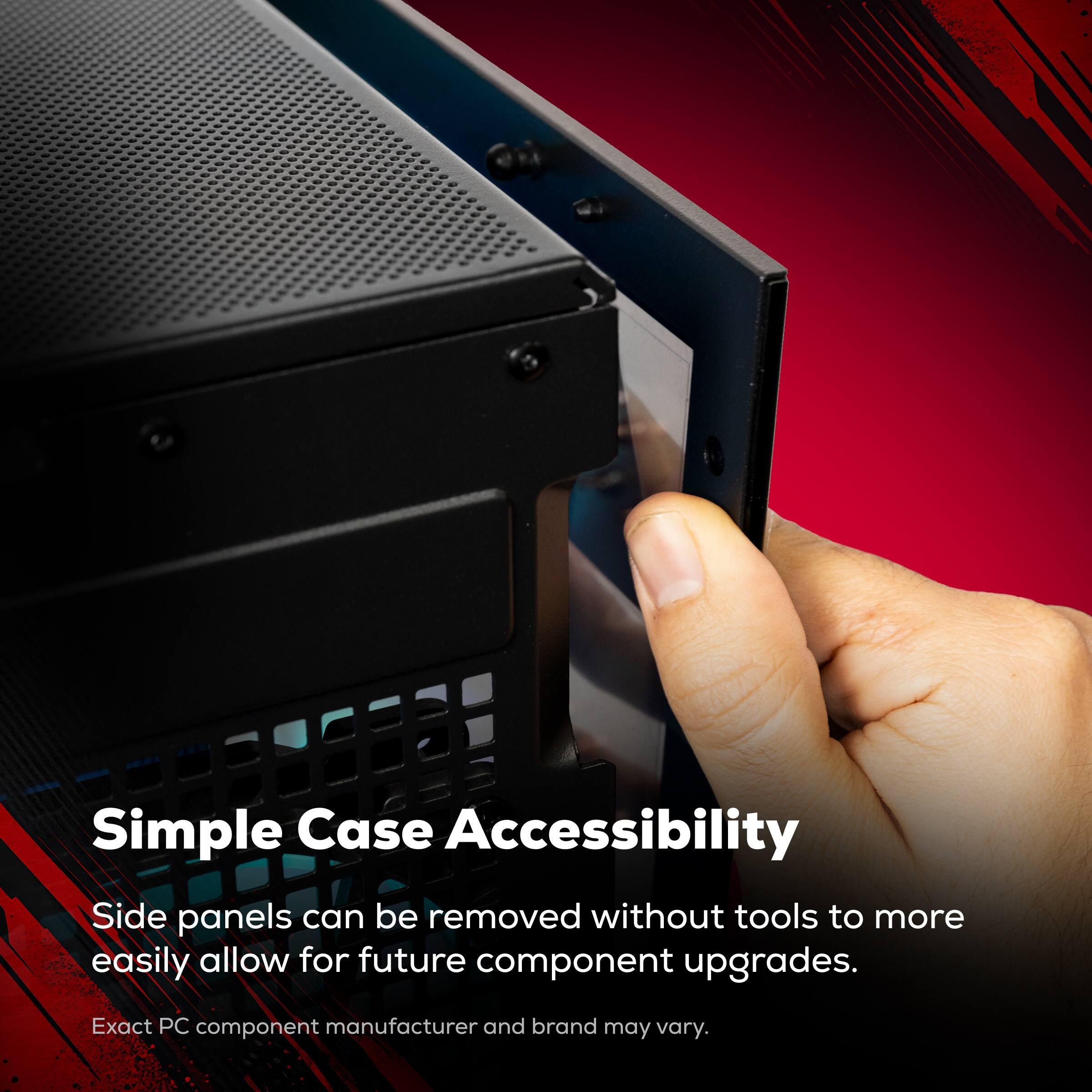 Simple Case Accessibility  
Side panels can be removed without tools to more easily allow for future component upgrades.  
Exact PC component manufacturer and brand may vary.