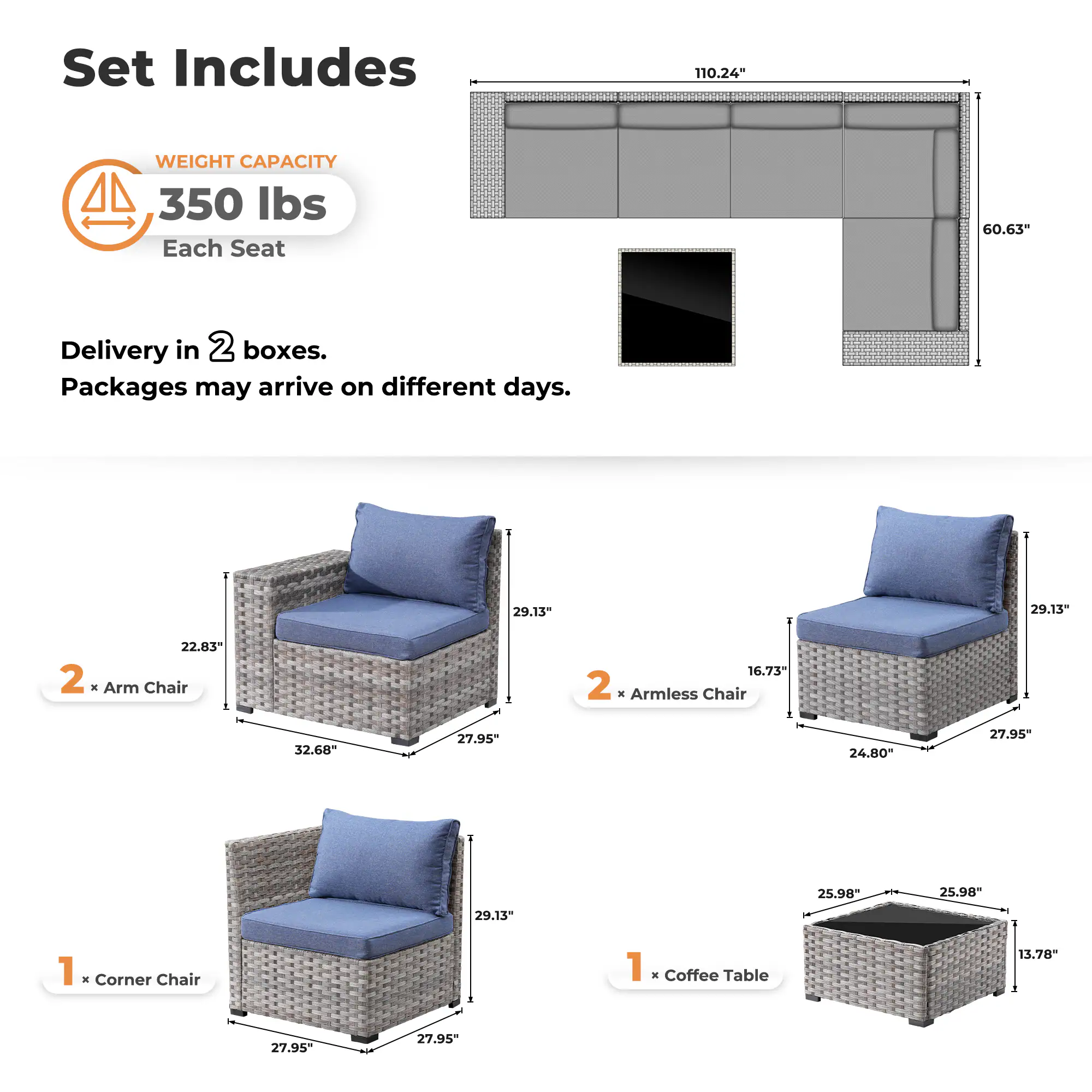 Set Includes

WEIGHT CAPACITY  
350 lbs  
Each Seat

Delivery in 2 boxes.  
Packages may arrive on different days.

2 x Arm Chair  
22.83" x 32.68" x 27.95" x 29.13"

2 x Armless Chair  
16.73" x 24.80" x 27.95" x 29.13"

1 x Corner Chair  
27.95" x 27.95" x 29.13"

1 x Coffee Table  
25.98" x 25.98" x 13.78"