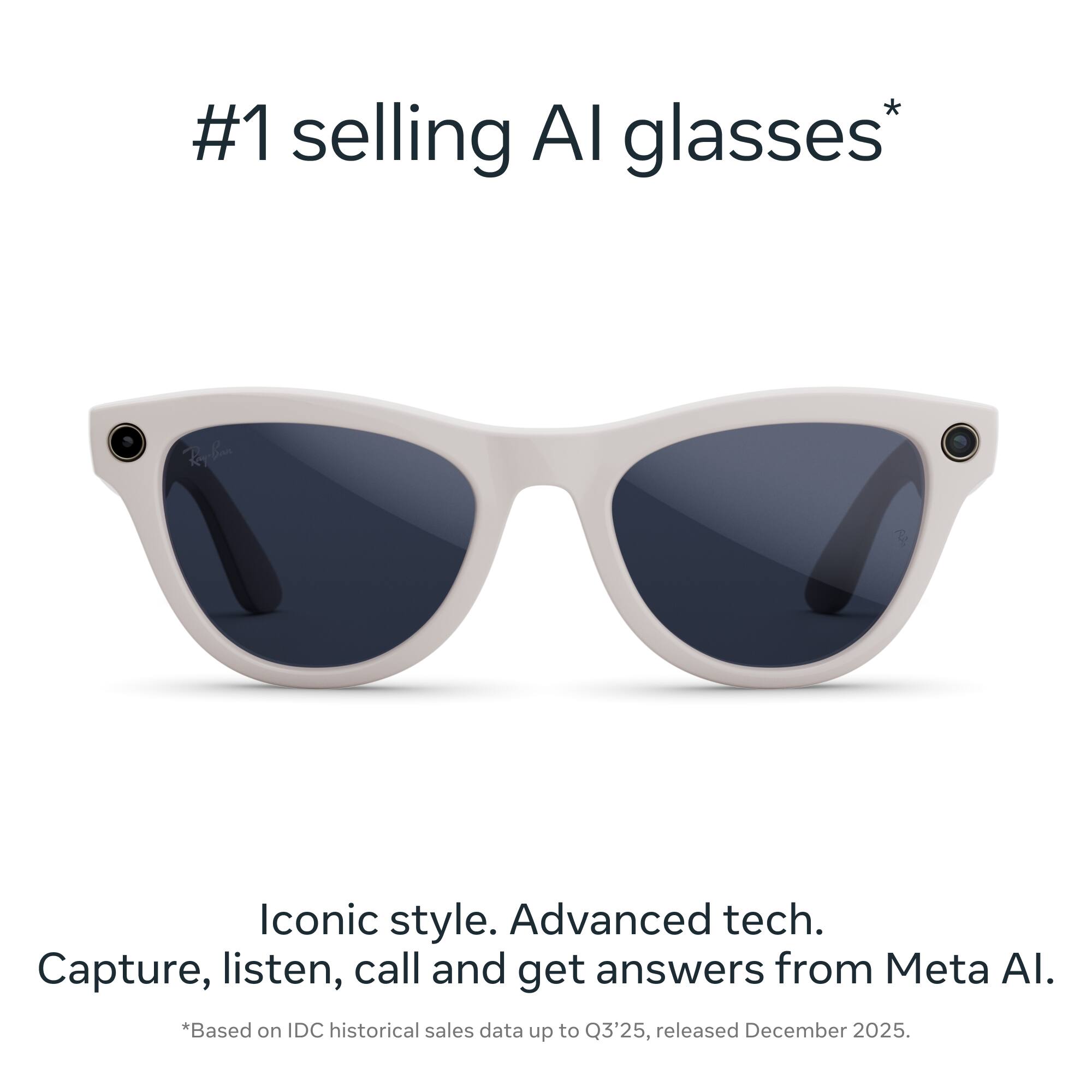 #1 selling AI glasses*  
Iconic style. Advanced tech.  
Capture, listen, call and get answers from Meta AI.  
*Based on IDC historical sales data up to Q3'25, released December 2025.