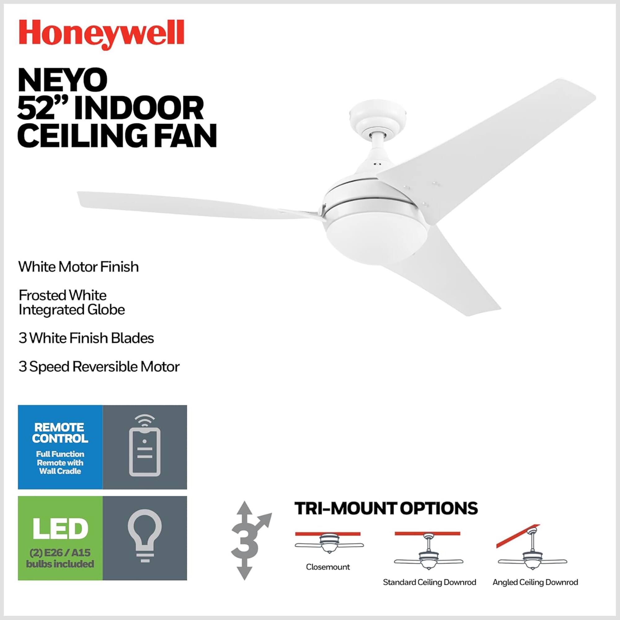 Honeywell NEYO 52" INDOOR CEILING FAN  
White Motor Finish  
Frosted White Integrated Globe  
3 White Finish Blades  
3 Speed Reversible Motor  
REMOTE CONTROL  
Full Function Remote with Wall Cradle  
LED  
(2) E26 / A15 bulbs included  
TRI-MOUNT OPTIONS  
Closemount  
Standard Ceiling Downrod  
Angled Ceiling Downrod