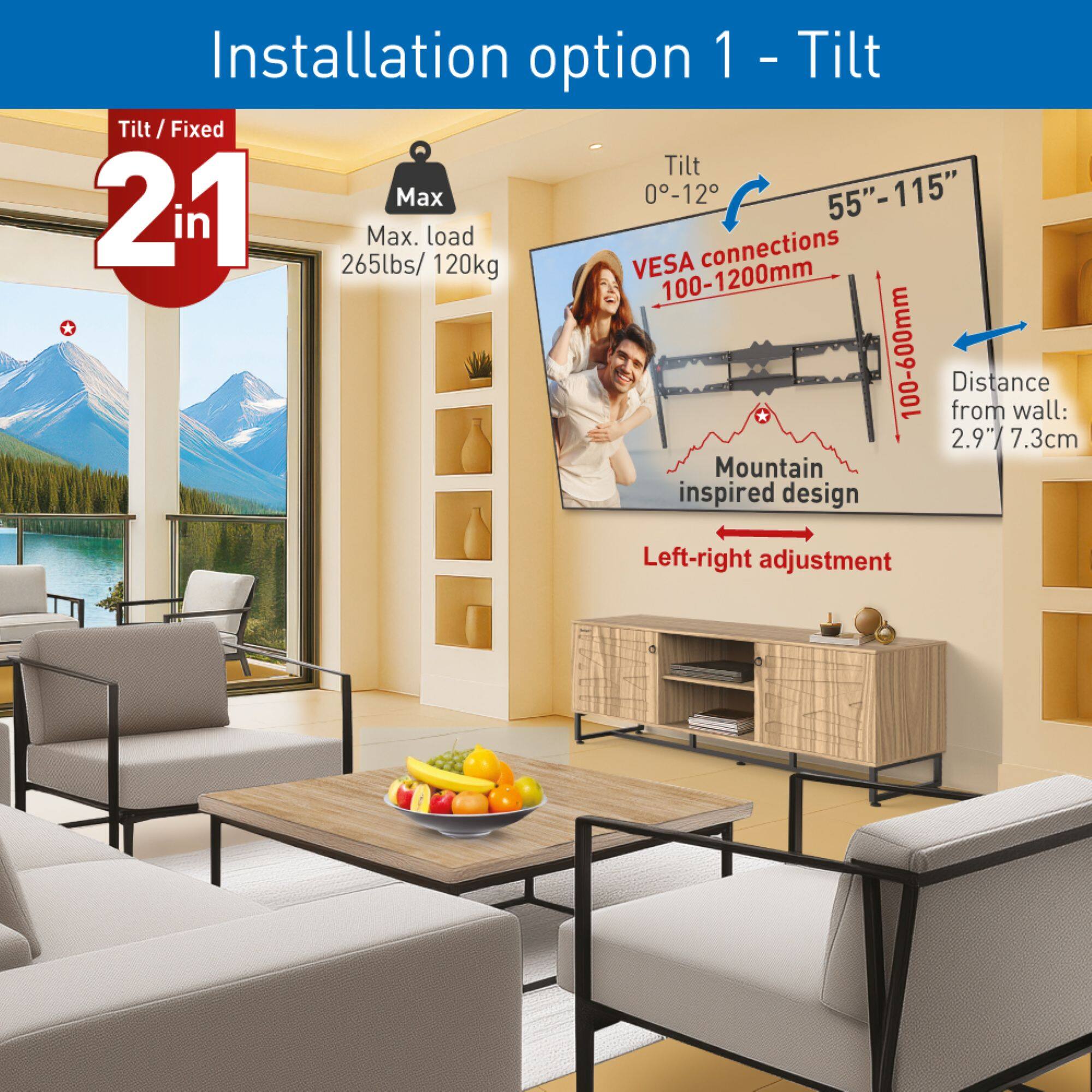 Installation option 1 - Tilt

- Tilt: 0°-12°
- Max. load: 265lbs / 120kg
- VESA connections: 100-1200mm * 100-600mm
- Distance from wall: 2.9" / 7.3cm
- Left-right adjustment
- Mountain inspired design
- Screen size: 55"-115"
- Tilt / Fixed: 21 in