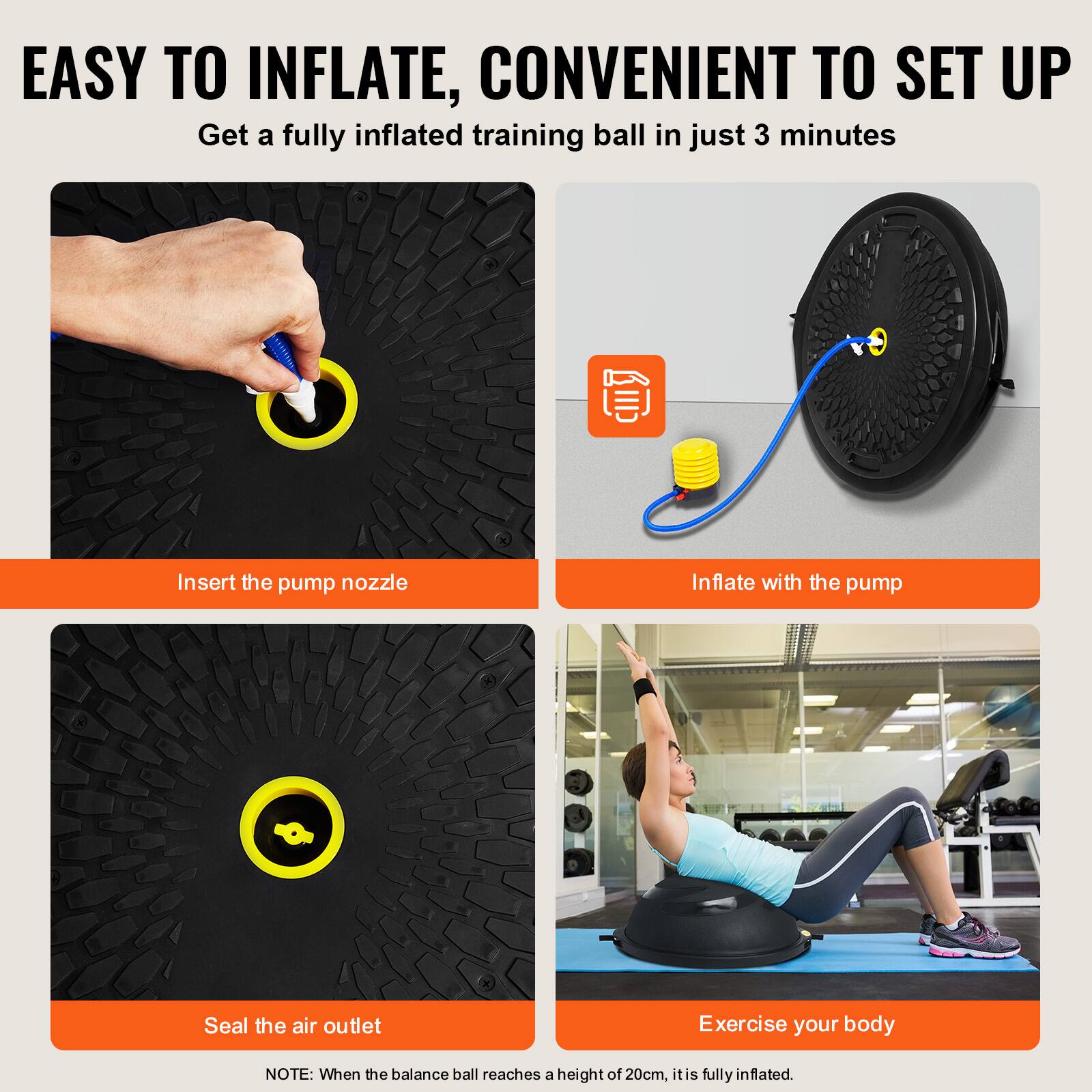EASY TO INFLATE, CONVENIENT TO SET UP

Get a fully inflated training ball in just 3 minutes

Insert the pump nozzle

Inflate with the pump

Seal the air outlet

Exercise your body

NOTE: When the balance ball reaches a height of 20cm, it is fully inflated.
