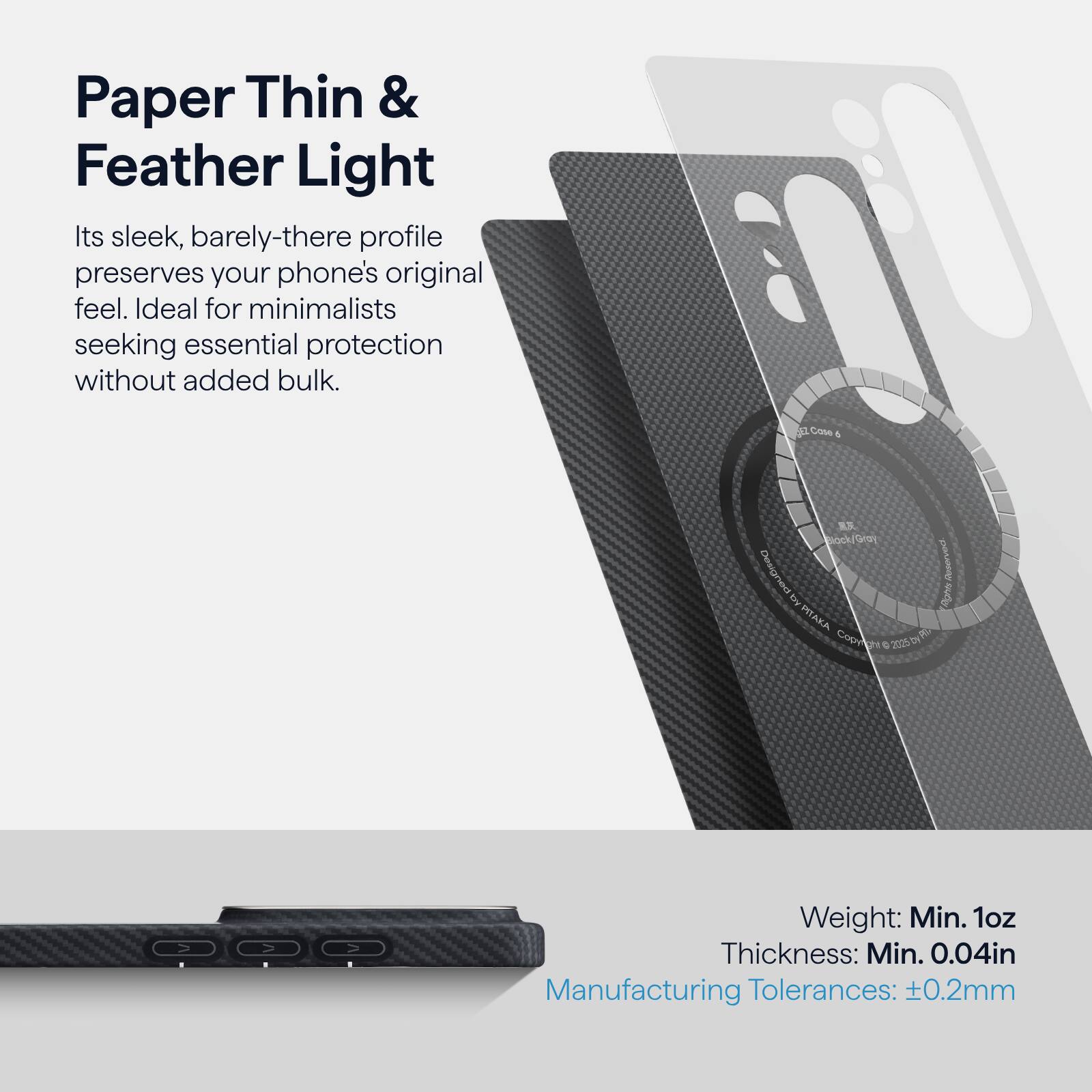 Paper Thin & Feather Light

Its sleek, barely-there profile preserves your phone's original feel. Ideal for minimalists seeking essential protection without added bulk.

Case 1 Designed by DyRTAKA Cop 2025

Weight: Min. 1oz  
Thickness: Min. 0.04in  
Manufacturing Tolerances: ±0.2mm