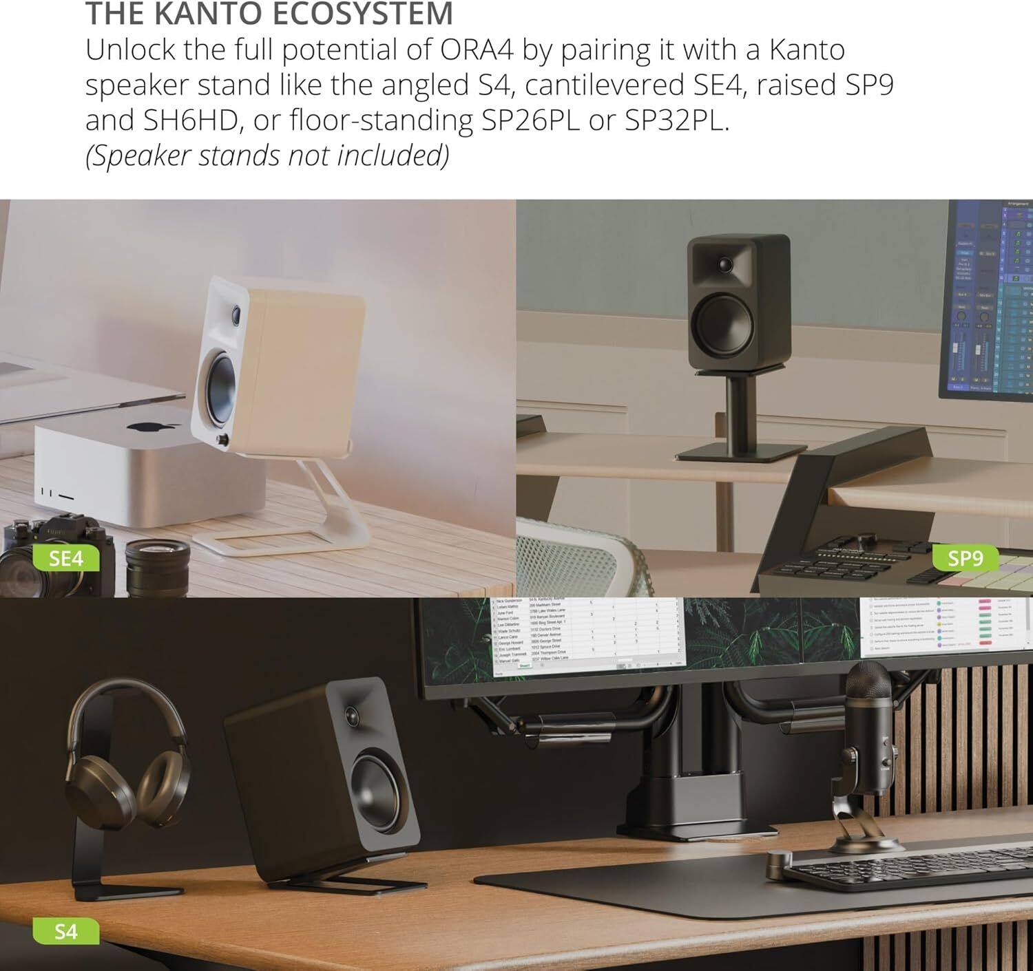 THE KANTO ECOSYSTEM

Unlock the full potential of ORA4 by pairing it with a Kanto speaker stand like the angled S4, cantilevered SE4, raised SP9 and SH6HD, or floor-standing SP26PL or SP32PL. (Speaker stands not included)

SE4 SP9 S4