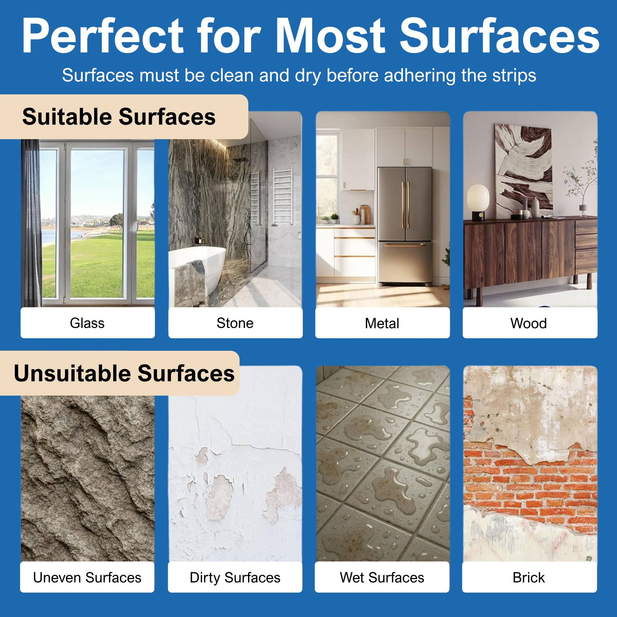 Perfect for Most Surfaces  
Surfaces must be clean and dry before adhering the strips  

Suitable Surfaces  
- Glass  
- Stone  
- Metal  
- Wood  

Unsuitable Surfaces  
- Uneven Surfaces  
- Dirty Surfaces  
- Wet Surfaces  
- Brick