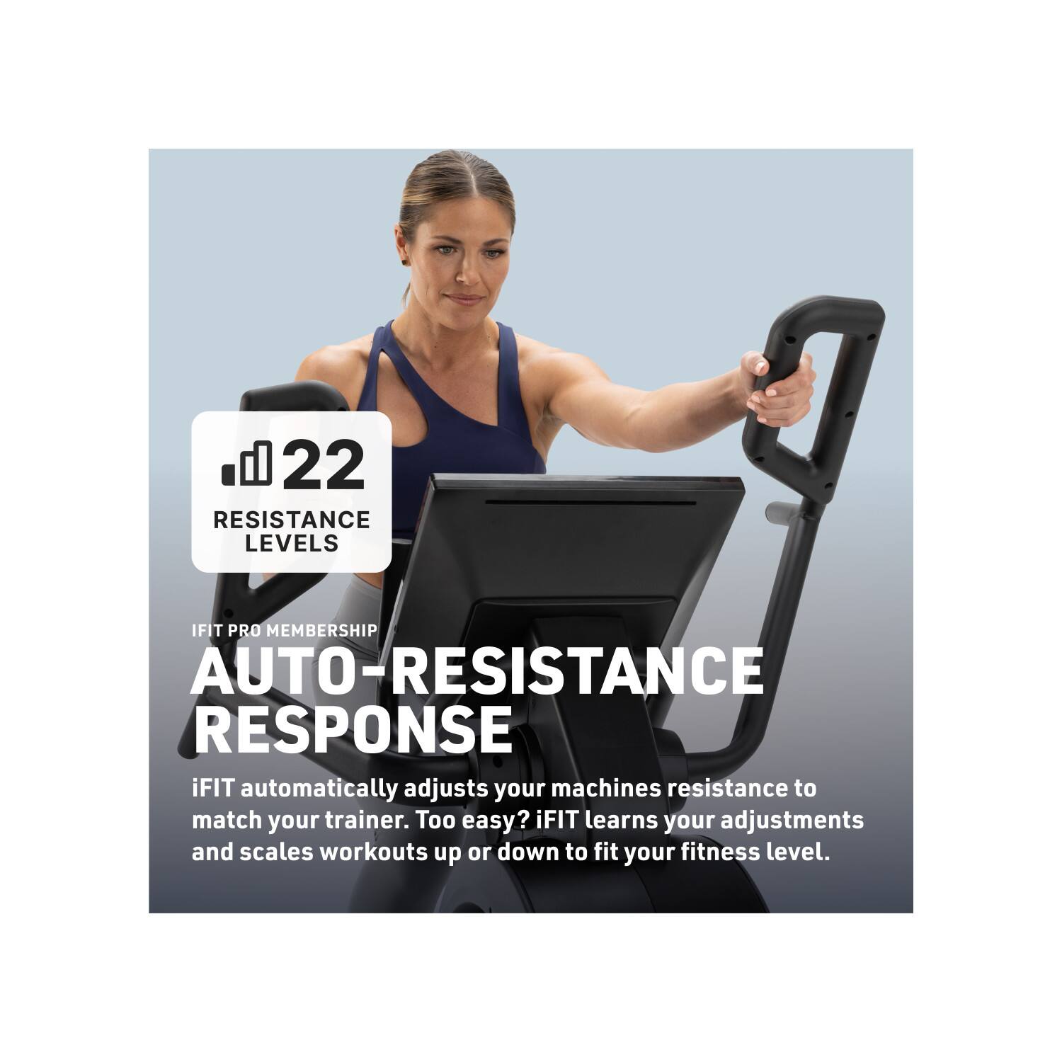 22 RESISTANCE LEVELS

IFIT PRO MEMBERSHIP

AUTO-RESISTANCE RESPONSE

iFIT automatically adjusts your machines resistance to match your trainer. Too easy? iFIT learns your adjustments and scales workouts up or down to fit your fitness level.