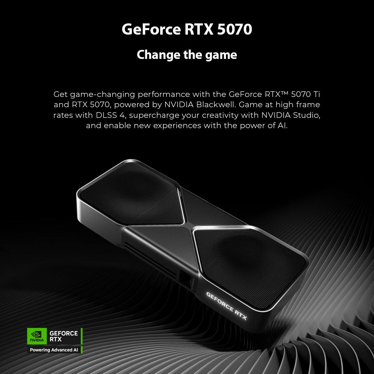 GeForce RTX 5070  
Change the game  

Get game-changing performance with the GeForce RTX™ 5070 Ti and RTX 5070, powered by NVIDIA Blackwell. Game at high frame rates with DLSS 4, supercharge your creativity with NVIDIA Studio, and enable new experiences with the power of AI.  

GEFORCE RTX  
GEFORCE NVIDIA RTX  
Powering Advanced AI